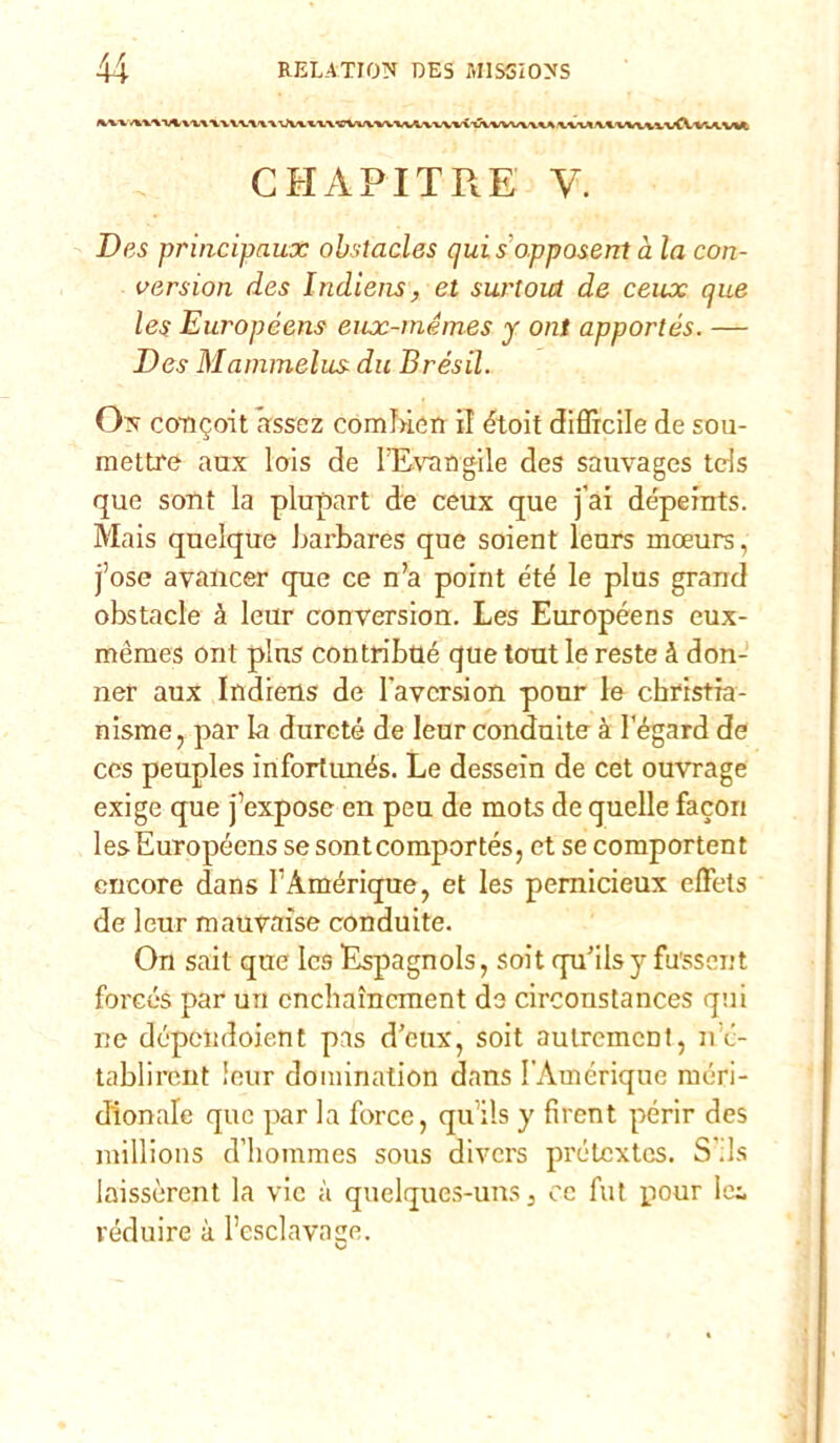 iww*<wv^w\ v v vv\a \\\ n\ cvwwvva,vvvvì taww\aa wva viwv\vvfVvu,vwi CHAPITRE V. Des principaux obstacles qui s opposent à la con- version des Indiens, et surtout de ceux que les Européens eux-mémes y ont apportés. — Des Mammelus dii Brésil. On coTKjoit assez comfncn il étoit difficile de sou- mettre aux lois de FEvangile des sauvages tds que sont la plupart de ceux que j’ai dépeints. Mais quelque Larbares que soient leurs moeurs, j’ose avalicer que ce n’a point été le plus grand obstacle à leur conversion. Les Européens eux- mèmes ont plus contribtlé que tout le reste à don- ner aux Indiens de l'avcrsion pour le christia- nisme, par la durcté de leur conduite à l’égard de ces peuples infortimés. Le dessein de cet ouvrage exige que j’expose en peu de mots de quelle facon lesEuropéens se sontcomportés, et se comportent encore dans FAmérique, et les pemicieux effets de leur mauvaise conduite. Ori sait que Ics Espagnols, soit qu’ilsy fussent foreés par un cnchaìncment de circonstances qui ne dépclidoient pas d’cux, soit aulrcmcnt, nc- tablirent leur domination dans FAmérique rnéri- dìonale que par la force, qu’ils y fircnt perir des millions d'hommes sous divcrs prélcxtcs. S ;ls laissèrent la vie à quelques-uns 3 ce Alt pour lei réduire à l’esclavage. v