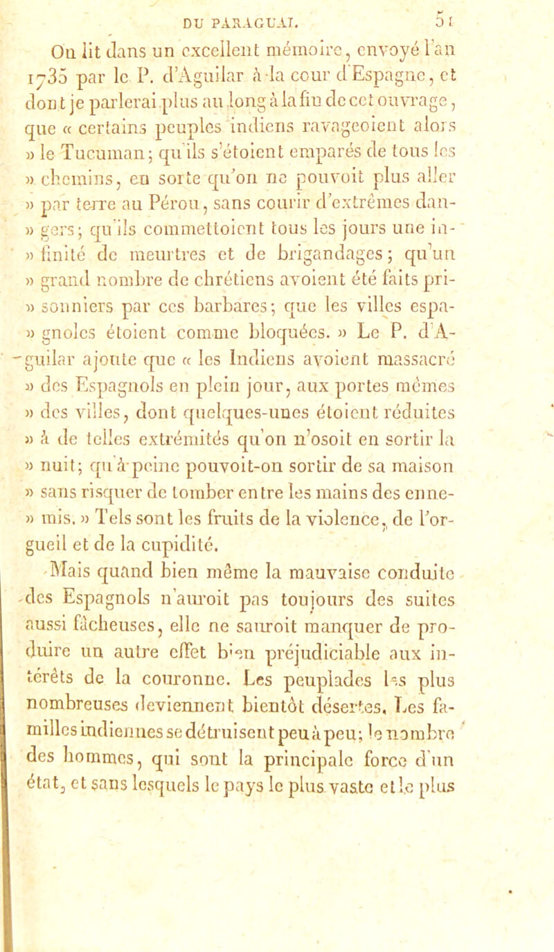 Oli iit olans un cxcellent mémoire, cnvoyé l«n 1735 par le P. d’Aguilar à ia cour d'Espagne, et don i je parlerai plus au long à la fin de ce t onera ge, que « certains pcuples indiens ravageoient alors » le Tucuman; qu ils s’étoicnt emparés de tous Ics » chcmins, eu sorte qiPon ne pouvoit plus aller » par terre au Pérou, sans courir d’extrèmes dan- w gers; qu ils commettoicnt tous les jours urie in- » finite de meurtres et de brigandages ; qu\m » grand nombre de chrétiens avoient été faits pri- « sonniers par ccs barbares ; que les villes espa- » gnolcs étoient cornine bloquées. » Le P. d A- guilar ajoute cpic « Ics lncliens avoient massacro » des Espagnols en plein jour, aux portes mémes » des villes, dont quelques-unes étoient réduites » à de telles extrémités qu’on n’osoit en sortir la » nuit; qu à peinc pouvoit-on sortir de sa maison » sans risquer de lomber en tre les mains des enne- » mis. » Tels sont les fruits de la violence., de Por- gimi! et de la cupidité. Mais quancl bien mème la mauvaise conduilc des Espagnols n’auroit pas toujours des suitcs aussi fàcbeuses, elle ne sauroit manquer de pro- duire un aulre clFet b;en préjudiciable aux in- térèts de la couronne. Les peuplades les plus nombreuses deviennent bien tòt désertes, Les fa- millesLndiermessedétiuisentpeuàpeu; lenambre des hommes, qui sont la principale force d un état3 et sans losquels le pays le plus vaste elle plus