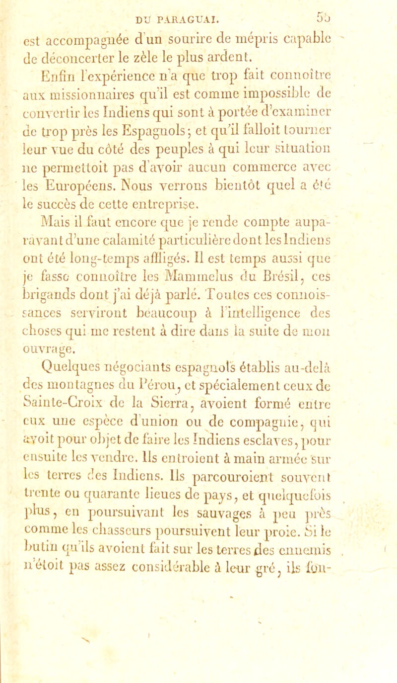 est accompagnée d un sourire de mépris capablc de déconcerter le zèle le plus ardent. Enfili lexpériencc n’a que ti’op fait connoitre aux missionnaires qu il est cornine impossible de convertir les Iudiens qui soni à portée d’cxamincr de trop près les Espaguols; et qu’il falloit tonni er leur vue du còte des peuples à qui lcur situatimi ne permettoit pas d’avoir aucun commerce aree les Européens. Nous verrons bientòt quel a éjé le succòs de cette entreprise. Mais il faut cncore que je rende eompte aupa- ravant d’une calamité particulière dont les Indiens ont été long-temps affligés. Il est temps aussi cjue je fasso connoitre les Mammelus du Brésil, ces brigands dont j’ai déjà parie. Toutes ces connois- sances serviront beaucoup à lintelligence des choses qui me restent à dire dans la suite de inoli ouvrage. Quelques négociants espagnols établis au-delà des montagnes du Pérou, et spécialement ceux de Sainte-Croix de la Sierra, avoient formò entro eux uuc espèce dunion ou de compagnie, qui avoit pour objet de l'aire Ics Indiens esclaves, pour ensuite Ics vendre. lls entroient à main arrnée sur les lerres des Indiens. lls parcouroient souvent trente ou quarantc lieues de pays, et quelquefois plus, cn poursuivanl Ics sauvages à peu ]>rè's cornine les cliasscurs poursuivent leur prole. Si le butin qu ils avoient fait sur les terresdes cnuernis néloit pas assez considérable à leur grò, ils Ibn-