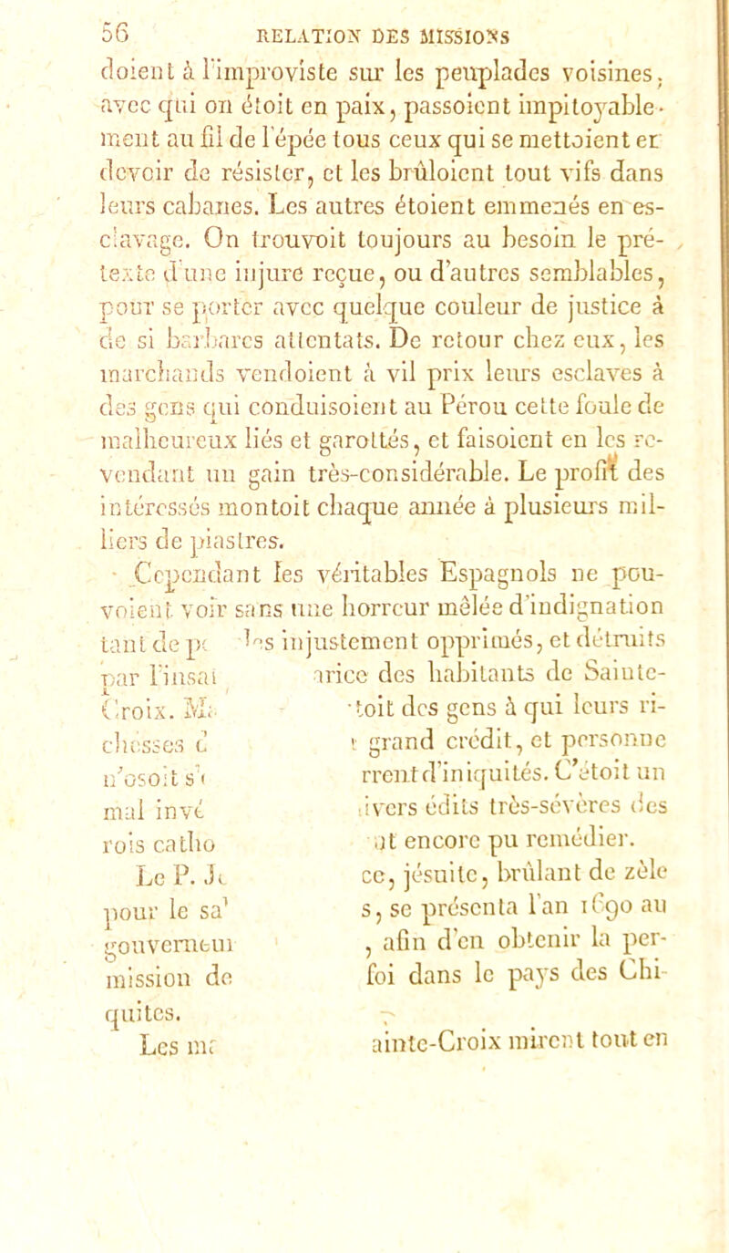 doient à l'improviste sur les peirplades voisines. avcc qui on étoit en paix, passoient impito}rable- meni au fil de lépée tous ceux qui se mettoient et dcyoir de resister, et les brùloicnt lout vifs dans leurs cabanes. Les autres étoient emmenés en es- ciavage. On Irouvoit toujours au besoin le pré- texte dune iujure recue, oud’autres semblables, pouT se por ter avcc quelque couleur de justice à de si bi i harcs atlentats. De retour chez eux, les marebands vendoient à vii prix lenrs esclaves à des gens qui conduisoient au Pérou cette fonie de malhcureux liés et garottés, et faisoient en les re- Vendant un gain très-considérable. Le proli! des intéressés montoit ebaque année à plusieurs mil- liers de piastres. Ccpcndant les vOitables Espagnols ne pou- voient voir sans mie horreur mélée d iudignation tant de pc Ls injustement opprimés, et détruits oar l;iusai irice des babitants de Saiutc- JL Croix. M; -toit des gens à qui leurs ri- chcsses d t grand credit, et personne nosoit s< rrentd’iniquités. C’étoit un mal invt ivers édits tròs-sevères (ics rois catbo ut encore pu remedier. Le P. Jt ce, jésuile, brùlant de zèle pour le sa1 s, se presenta l an i( go au , afìn den obtenir la per- gouverneui mission de foi dans le pays des Chi quites. Les mf ainte-Croix ìuircnt tout en