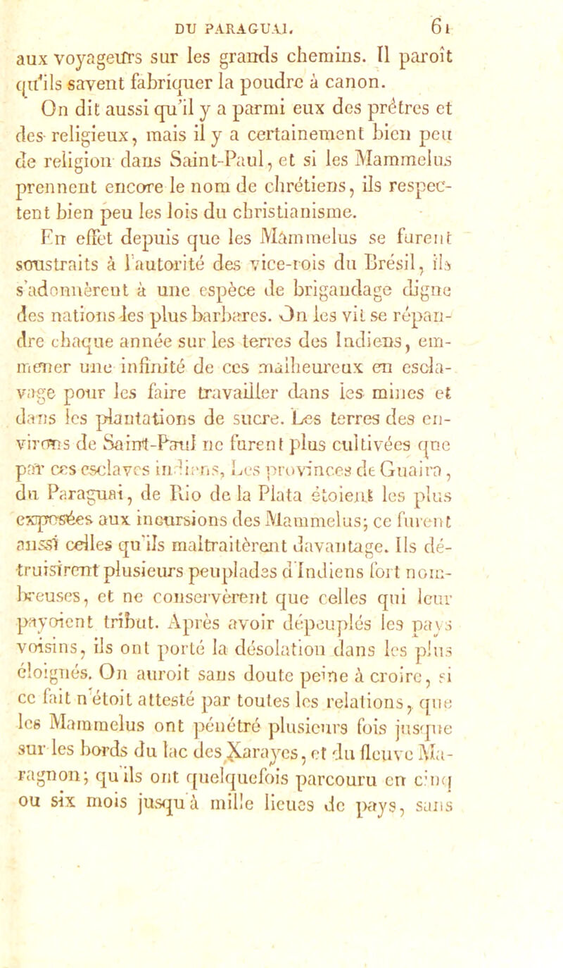 aux voyageifrs sur les grands chemins. Il pai'oìt qcdils savent fabriquer la poudrc à canon. On dit aussi qu’il y a parrai eux des prétres et des religieux, mais il y a certainement bien peu de religion dans Saint-Paul, et si les Mammelus prennent encore le noni de chrétiens, ils respec- tent bien peu les lois du ebristianisme. En effet depuis que les Màmmelus se fareiìt sorastrnits à lautorité des vice-rois du Brésil, ili s’adonnèrent à une espèce de brigandage digne des nations -Ics plusbarbares. On les vii se répan- dre chaque année sur les terres des ludiens, em- meraer uno infinité de ccs aiaibeureux era escla- vage pour les faire travailler dans les miues et dans les pdantations de sucre. Les terres des en- viroras de Sairrt-Pard ne furent plus culti vées qne pia* ccs csclaves indiens, Les provinc.es de Guaira, du Paragrafi, de Può de la Piata étoient les plus ewpesées aux ineursions des Mammelus; ce furent arassi cdles qu'ils maltraitèrent davantage. Ils dé- truisircnt plusieurs peuplades d ludiens fort nom- breuses, et ne conservèrent que celles qui leuv payoicnt tribut. Àprès avoir dépeuplés les pays voisins, ils onl porte la désolation dans les plus éloignés. On auroit sans doute pelne à croire, si cc fait n étoil attesté par toutes Ics relations,. que Ics Mammelus ont penetrò plusieurs fois jusque sur les bords du lac des JLarayes, et du Ilcuve Ma- ragnoli ; quils ont quelquefois parcouru en cimi ou six mois jusquà mille lieues de pays, sans