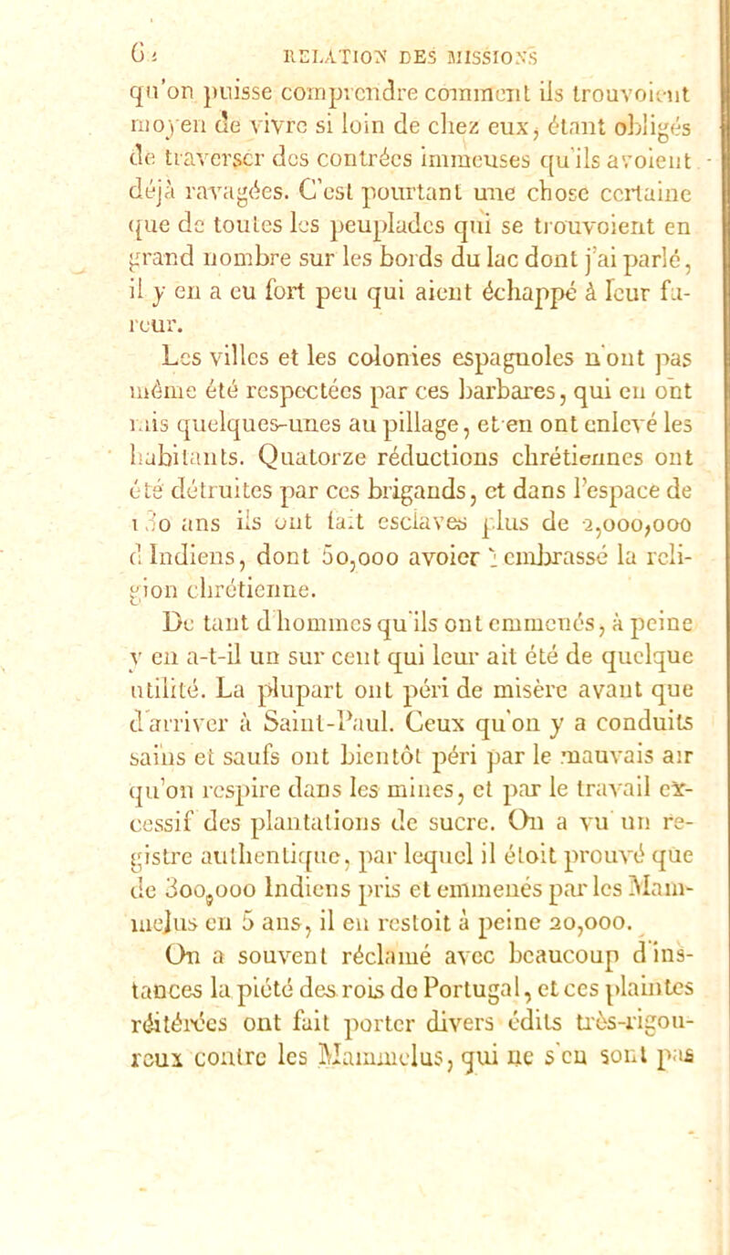 qu'on puisse comprcridre cominent iis trouvoieut ni open de vivrò si loin de cliez eux> étant obìigés de traverger des contrées immeuses qu ils avoieut déjà raragées. C’est pourtant urie ebose certame <[ue de toutes les peupladcs qui se trouvoient en grand nombre sur les bords du Iac dont j’aiparie, il y en a cu fort peu qui aieut échappé à Tour fn- reur. Les villcs et les colonies espaguoles nont pas mérne été respectées par ces barbares, qui eu ont rais quelques-unes au pillage, et en ont enlcvé les habitants. Quatorze réductions chrétie/ines ont été détruites par ces brigands, et dans l’espace de 13o ans iis ont ta^t esciaves plus de 2,0007000 dlndiens, dont 5o,ooo avoier : ombrasse la reli- gion chrétienne. De tant d liommes qu ils ont emmenés, à peine y en a-t-il un sur cent qui leur ait été de quelque utili té. La plupart ont préri de misere avaut que darriver à Saint-Paul. Ceux qu'on y a conduits saius et saufs ont bientòt préri par le mauvais au qu’on respire dans les mines, et prar le travail ex- cessi 1 des plantalions de sucre. On a vu un re- gistro authentique, prar lequcl il étoit prrouvé que de Goojooo Indiens prris et emmenés pai'les ±Ylam- mejus en 5 ans, il en restoit à preine 20,000. On a souvent réclamé avee lrcaucoup dins- tances la piété desrois do Portugal, et ces pdaintes réitérécs ont fait prorter divers édils tròs-rigou- reui coulre les Mainmelus, qui ne s en soni pas