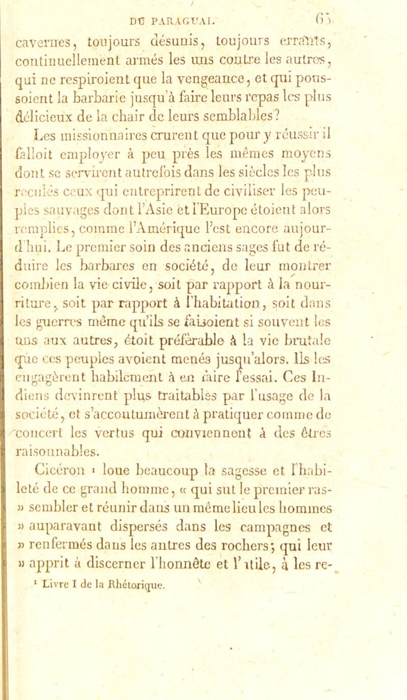 DC PARAGI'AI. fi). cavernes, toujours désuuis, toujours erraìlts, continuellement armés les uns contre les autres, qui ne respiroient que la vengeance, et qui pons- soient la barbarie jusqu’à faire leurs rcpas Ics plus délicieux de la cbair de leurs semblables? Les missionnaires crurent que pour y rcussir il falloit employer à peu près les mèmes moyens dont se servirent autrefois dans les siècles les plus reculés ceux qui entreprirent de ciyiliser les peu- pies sauvages dont l’Asie et 1 Europe étoient alors rcraplies, comme l’Àmérique l’est encore aujour- d bui. Le premier soiu des anciens sages fut de ré- duire les barbares en société, de leur montrer combien la vie civile, soil par rapport à la nour- riiure y soit par rapport à l’habitation, soit dans les guerres mème qu’ils se l’aijoient si souvent les unsi aux autres, étoit préfèrable à la vie brutale que ces peupies avoient menés jusqu’alors. lls les engagèrent habilcment à tur l’aire fessai. Ces In- diens devinrent pli;s traitables par l’usage de la société ,. et s’accoutumòrent à pratiquer comme de 'concert les vertus qui ciwmenneut à des étrcs raisonnables. Cicéron > loue beaucoup la sagesse et Ihabi- leté de ce grand hommc, « qui sut le premier rus- » sembler et réunirdans un mème lieu les bommes » auparavant dispersés dans les campagnes et » renfermés dans les antres des rochers; qui leur » apprit à discerncr l honnète et l’itile, à les re- 1 Livrc I de la Rhétorique.