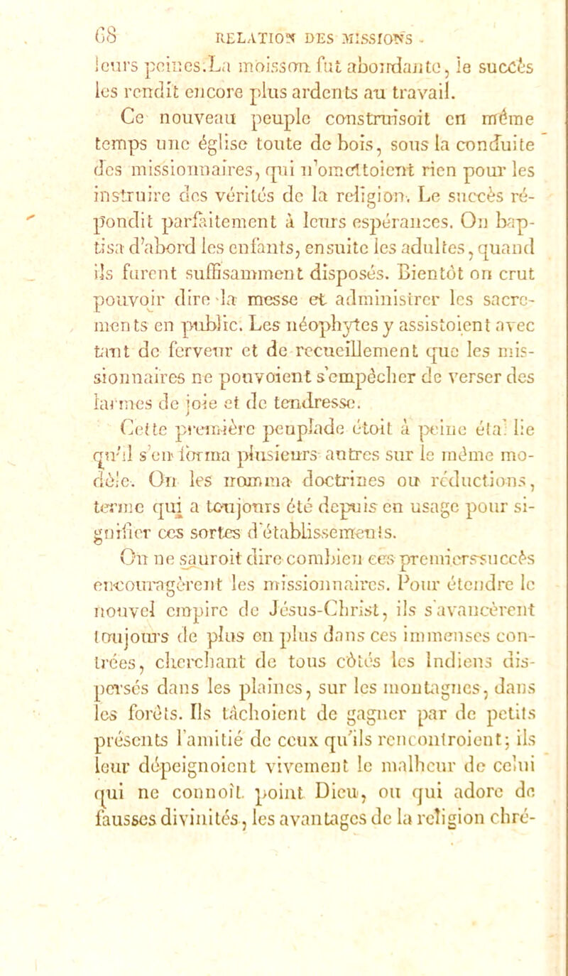 leurs pciuesiLa mòissrm fui abondante, le succès les rendit ci icore plus ardente au travail. Ce nouveau peuplc construisoit cn rnérae temps urie église toute dcbois, sous la conduite dcs missioimaires, qui ifomeltoierrt rien pour les instruire dcs véritcs de la religion. Le snccès ré- pondi t parfaitement à leurs espérances. On bap- tisa d’abord les enfants, ensuitc ics adultes, quand ils furent suffisamment disposés. Bientót on crut pouvoir dire la messe et administrer les sacrc- men ts en pubìic. Les néophytes y assistoient avec tant de ferveur et de recucillement quo les mis- sionnaires ne pouvoient s’empèclier de verser des ìarmes de iole et de tendresse. Cede première peuplade étoit à peine éta: lie cpr’G s’eir forma plusieurs antres sur le rnéme mo- dèle. On les nona ma- doctrines ou réductions, tenne qui a U>ujonrs óté depuiscn usage pour si- gi) ili er ces sortes d etablìsse irren! s. On ne sauroitdirc combien ces premierssuccès encouragèrent les missionnaires. Pour élendre le nouvcl empire de Jésus-Christ, ils s avaucèrent toujoms de plus en plus dans ces innnenses con- trées, cherchant de tous còtós les lndiens dis- persés dans les plaincs, sur Ics montagnes, dans Ics forèìs. Ils tàchoient de gagner par de petits préscnts Fainitié de ccux quils renconlroient; ils leur dépeignoicnt vivement le malheur de colui qui ne connoìt. point Dieu, ou qui adoro de fausses divini tés, les avantages de la religion olire-