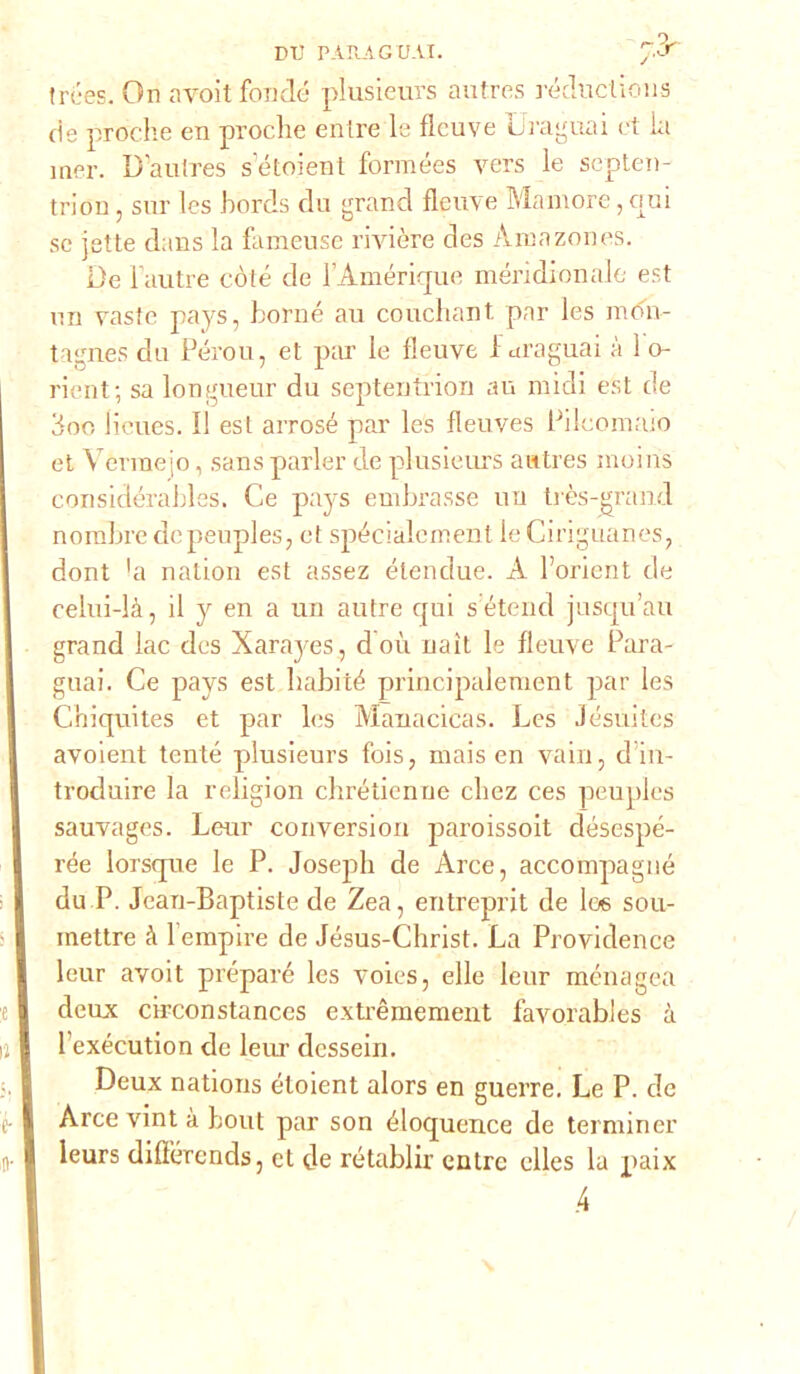 DI) PARA G UAI. 7.J trées. On avoit fonde plusieurs autres ròductions de proche en proche elitre le fìcuve Uraguai et la mer. U'autres setoient formées vers le septen- triou, sur Ics hords du grand flcuve Mamore, crai se jette dans la fameuse rivière des Àmazones. De l’autre còte de l’Àméricpie meridionale est ira vaste pays, borné au couchant par les mdir- ti gnes du Pérou, et par le fleuve 1 uraguai à 1 o- rient; sa longueur du septentrion au midi est de doo lieues. Il est arrosé par les fleuves Pilcomaio et Vèrmejo, sans parler de plusieurs autres moins considérahles. Ce pays embrasse ira très-grand nominedcpeuples, et spécialement leCiriguanes, dont hi nation est assez étendue. A l’oricnt de celui-là, il y en a un autre qui seterie! jusqu’au grand lac des Xarayes, doù naìt le fleuve Para- guai. Ce pays est Iiabité principalement par les Chiquites et par les Manacicas. Les Jésuites avoient tentò plusieurs fois, mais en vaili, d’iu- troduire la religion chrétienue chez ces peuples sauvages. Leur conversiou paroissoit désespé- rée lorsque le P. Joseph de Arce, accompagnò du P. Jean-Baptiste de Zea, entreprit de I06 sou- mettre à l’empire de Jésus-Christ. La Providence leur avoit preparò les voies, elle leur ménagea deux circonstances extrèmement favorables à 1 exécution de leur dessein. Deux nations éloient alors en guerre. Le P. de Arce vint à bout par son éloquence de terminer leurs difì'òrends, et de rétablir entre elles la paix 4