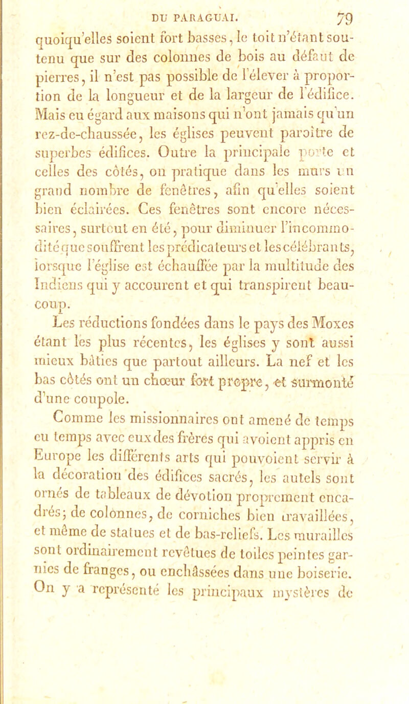 quoiqu’elles soient fori basses, le toitn’éfantsou- tenu que sur des colonnes de bois au défaut de pierres, il n’est pas possible de lélever à propor- tion de la longueur et de la largcur de l édifice. Mais eu égard aux maisons qui n’ont jamais qu’un rez-de-chaussée, les églises peuvent paroìtre de superbes édifices. Outre la principale porte et celles des cótés, 011 pratique dans les murs in grand n ombre de fenétres, afin qu’elles soient bien éclah'ées. Ces fenétres sont encore néces- saires, surtcut en élé, pour diminuer Firicommo- ditéque souflrent les prédicateurs et lescéiébrants, ìorsque leglise est échauffée par la multitude des Indiens qui y accourent et qui transpirent beau- coup. Les réductions fondées dans le pays des Moxes étant les plus récentcs, les églises y sont alassi mieux bàtics que partout aillcurs. La nef et les bas còtés ont un choeur tbrt prcpre, et sannonté d’une coupole. Comme les missionnaires ont amené de teinps eu teinps aycc euxdes frères qui ayoient appris en Europe les difierents arts qui pouvoient servir à la décoration des édifices sacrés, les autels sont ornés de tableaux de dévotion proprcment cnca- drés; de colonnes, de corniches bien iravaillées, et méme de statues et de bas-rcliefs. Les murailles soni ordinairemcnt rcvétues de todcs peintes gar- Tiics de frangcs, ou enchàssées dans une boiserie. On y a rcprésente les principaux mystères de