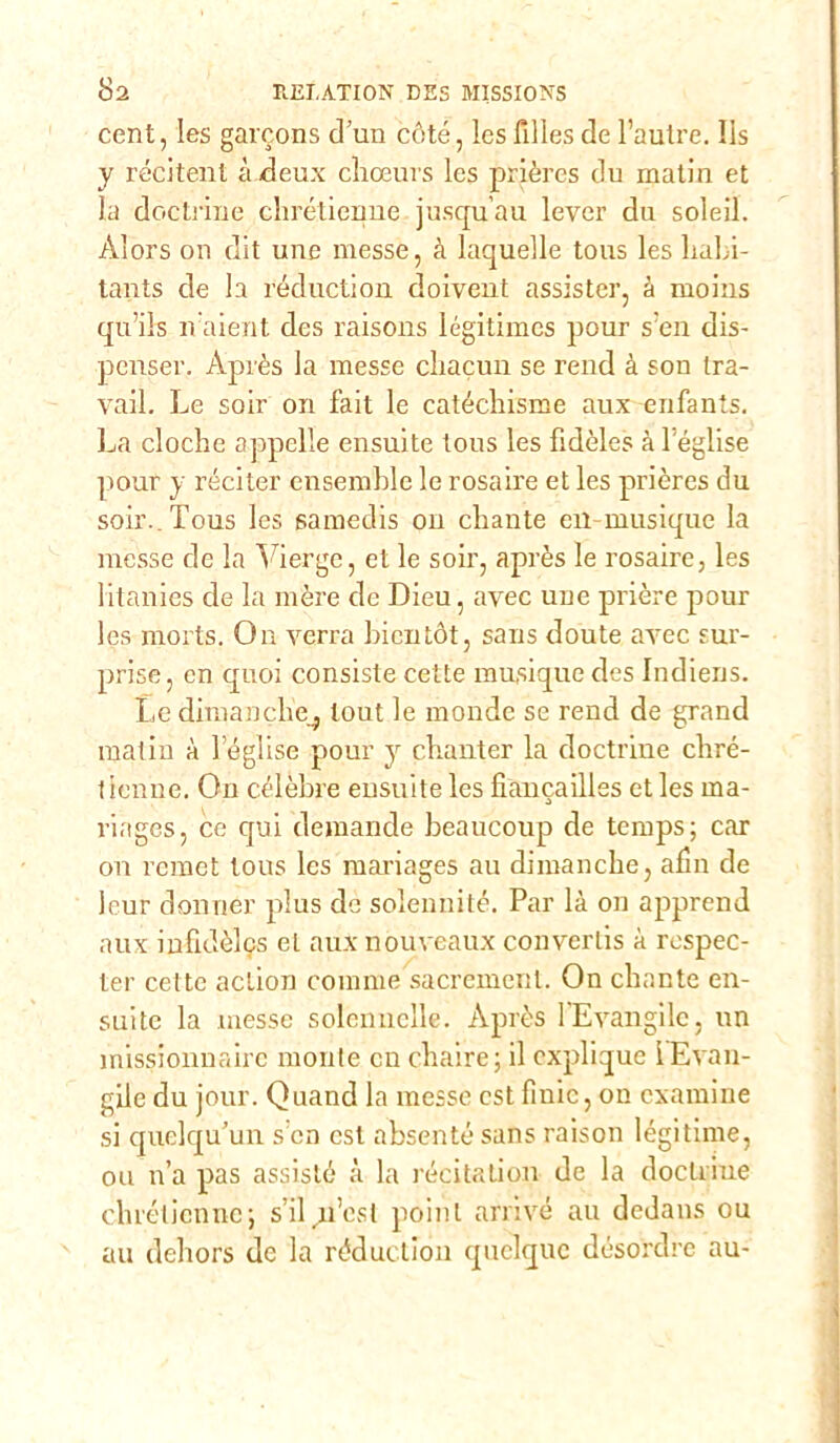 cent, les garcons d’un cète, Ics filles de l’autre. IIs y recitali à deux choeurs les prières du matin et la doctrine chrétienne jusqu’au lever du soleil. Àlors on dit une messe, à laquelle tous les liabi- tants de la réduction doivent assister, à moins qu’ils naierit des raisons légitimes pour s:en dis- penser. Après la messe chacun se rend à son tra- vail. Le soir on fait le catéchisme aux enfants. La cloche appelie ensuite tous les fidèles à leglise pour y réciter ensemble le rosaire et les prières du soir. Tous les samedis on chante en-musique la messe de la Yierge, et le soir, après le rosaire, les litanies de la mère de Dieu, avec une prière pour les morts. Oa verrà bientót, sans doute avec sur- prise, cn quoi consiste cette musique des Indiens. Le dimanclie_, tout le monde se rend de grand matin à leglise pour y chanter la doctrine chré- tienne. On cèlèbre ensuite les fialicailles et les ma- riages, ce qui demande beaucoup de temps; car on remet tous Ics mariages au dimancbe, ann de leur donnei’ plus de solennité. Par là on apprend aux infidèlcs et auxnouveaux converlis à respec- ter cette action cornine sacrèment. On cbante en- suitc la messe solennelle. Après l'Evangile, un missionnairc monte cn cbaire; il cxplique iEvan- gile du jour. Quand la messe est fìnic, on cxamine si quelqu’un scn est absenté sans raison légitime, ou n’a pas assiste à la recitation de la doclriue cbrélicnne; sdì n’cst poinl arrivò au dedans ou au deliors de la réduction quclquc désordre au-