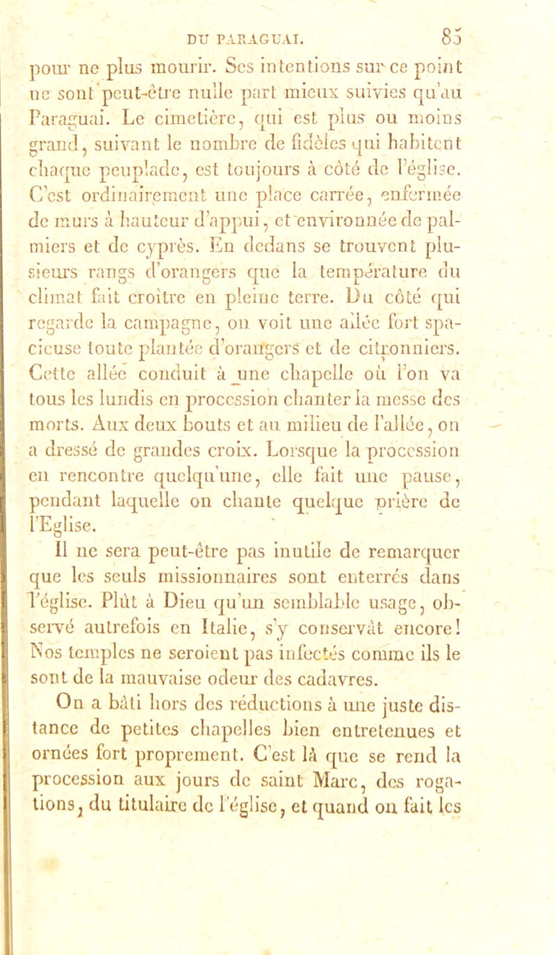 polir ne plus mourir. Scs intentions sur ce point ne sont peut-ètre nulle part mieux suiyies qu’au Paraguai. Le cimetière, qui est plus ou nioins grand, suivant le uombre de fidòlcs qui habitcnt cheque peupladc, est toujours à còte de l’église. C’est ordinairement une place carrée, enfennée de nurs à hauteur d’appui, et environnée de pal- miers et de cyprès. En dedans se trouvent plu- sieurs rangs d’orangers que la temperature du eli ir, al fa i t croitre en pleinc terre. Du còte qui regarde la campagne, on voit une alice fori spa- cicuse toute plantée cToran'gers et de citr.onniers. Cotte allée conduit à_une chapelle oìi fon va tous Ics lundis en proccssion chanter la messe des morts. Àux deux bouts et au milieu de Tallée, on a dressé de grandes croix. Lorsque la proccssion en rencontre quelqu’une, elle fait une pause, pendant laquelle on clianle quelque prière de l’Eglise. Il ne sera peut-ètre pas inutile de remarquer que Ics seuls missionnaires sont enterrés dans Téglise. Plùt à Dieu qu’un scmblable usage, ob- seiTé autrefois en Italie, sy conseivàt encore! Nos templcs ne seroient pas infeetés corame ils le sont de la mauvaise odeur des cadavres. On a bòli hors des réductions à une juste dis- tance de petitcs chapelles bien entretenues et ornées fort proprement. C’est là que se rene! la procession aux jours de saint Marc, des roga- tionsj du titulaire de Téglise, et quand ou fait Ics