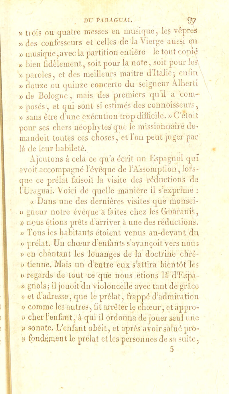 » ti ois ou quatre messcs en musique, les vèpres » des confesseurs et celles de la Vierge aussi en » musique,avec la partitimi entière le tout copiò ») bieu fidèlement, soit pour la note, soit pour leS » paroles, et des meilleurs maitre d Italie; enlln » douze ou quinze concerto du seigneur Alberti » de Bologne, mais des premiers qu il a coni' » posés, et qui sont si estimés des connoisseurs, » sans ótre d une exécution trop difficile. » C eloit pour ses cliers néophytes que le missionnairé de- mandoit toutes ces choses, et lon peut juger par là de leur Iiabileté. Ajoutons à cela ce qua écrit un Espagnol qui avoit accompagnò lévèque de l’Assomption, lors- que ce prélat faisoit la visite des réductions de 1 Linguai. Voici de quelle manière il s’expnmc : « Dans une des dernières visites que rnonsei- » gneur notre évòque a l’aites cliez les Guaranis, ?j nous étions prèts d’arriver à une des réductions. a Tous les habitants étoient venus au-devant du » prélat. Un choeur d enfants s’avancoit vers nous v cn chantant les louanges de la doctrine ebre- » tienne. Mais un d’enlre eux s’attira bicntót Ics o regards de tout ce que nous étions là d’Espa- » gnols ; il jouoit dn violoncelle avec tant de gràce » et dadresse, que le prélat, frappe d’admiration » commc les auti’es, Ut arrèter le clioeur, et appro- i> cher l’enfant, à qui il ordonna de jouer seul une » sonate. U enfant obéit, et après avoir sa lue pro-