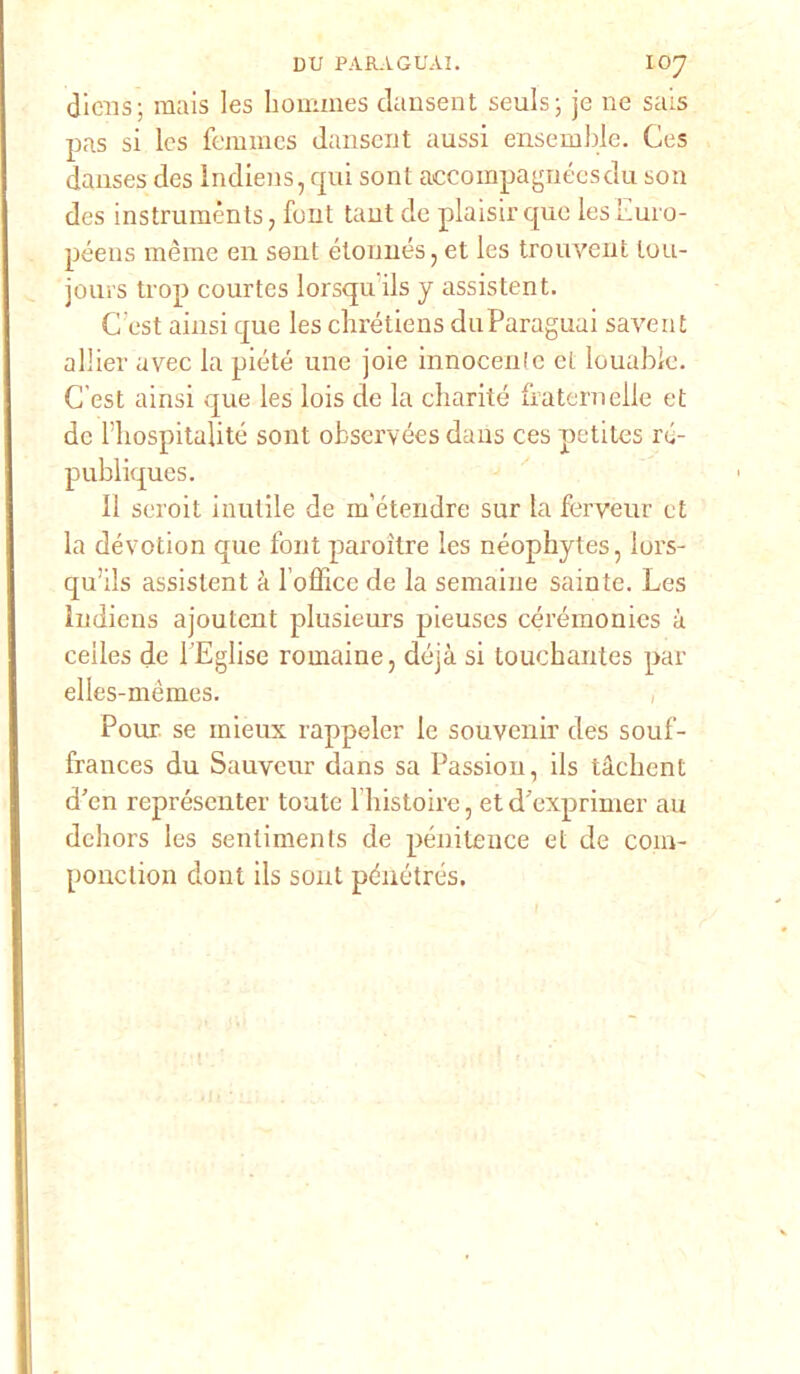 dicns; mais les hommes dansent seuls; je ne sais pas si Ics femmes dansent aussi ensemble. Ces danses des Indiens, qui sont accompagnéesdu son des instrumènts, font tant de plaisir que lesEuro- péens mème en sent étonnés, et les trouvent lou- joins trop courtes lorsqu ils y assistent. C'est ainsi que les chrétiens duParaguai savent allier avec la piòte une joie innocente et louable. C’est ainsi que les lois de la charité ìfaternelle et de l’hospitalité sont observées daus ces petites ré- publiques. Il seroit inutile de m'étendre sur la ferveur et la dévotion que font paroitre les néophytes, lors- qu’ils assistent à l’office de la semaine sainte. Les Indiens ajoutent plusieurs pieuses céréinonics à ceiles de PEglise romaine, déjà si touchantes par elles-mèmes. Pour. se mieux rappeler le souvenir des souf- frances du Sauveur dans sa Passimi, ils tàchent d'en représenter tonte l’histoire, et d’exprimer au dehors les sentiments de pénitence et de coni- ponction dont ils sont pénétrés.