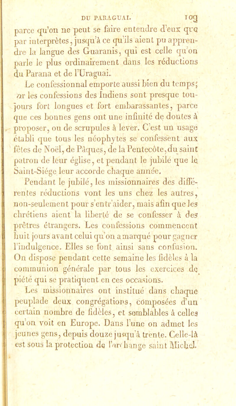 parce qu’on ne peut se faire entendre d’eux que par interprètes, jusqu’à ce qu’ils aient pu appren- ch'e la langue des Guaranis, qui est celle qu'on parie le plus ordinairement dans Ies réductions du Parana et de l’Uraguai. Le coufessionnal emporte aussi blen du temps; /ir les confessions des Indiens soni presque tou- jours fori longues et fort embarassantes, parce que ces bonnes gens ont une infinite de doutes à proposer, ou de scrupules à lever. C’est un usage établi que tous les néophytes se confessent aux fèles de Noél, de Pàques, de la Peatecóte,du saint patron de leur église, et pendant le jubilé que le. Saint-Siége leur accorde chaque année. Pendant le jubilé, les missionnaires des dilfé- rentes réducdons vont les uns chez les autres, non-seulement pour s’entr’aider, mais afin que les clirétiens aient la liberté de se confesser à des prètres étrangers. Les confessions commenccnt huit jours avant celui qu’on a marqué pour gagncr l indulgence. Elles se font ainsi sans confusione On dispose pendant cette semaine les fidèles à la communion generale par tous les exercices de piété qui se pratiquent en ces occa.sions. Les missionnaires ont instilué dans chaque peuplade deux congrégations, cdmposées d’un certain nombre de fidèles, et semblables à celleg qu'on voit en Europe. Dans fune on admet les jeunes gens, dcpuis douze jusqu à trente. Cellc-là est sous la protectiou do l ari hange saint Slicbel.