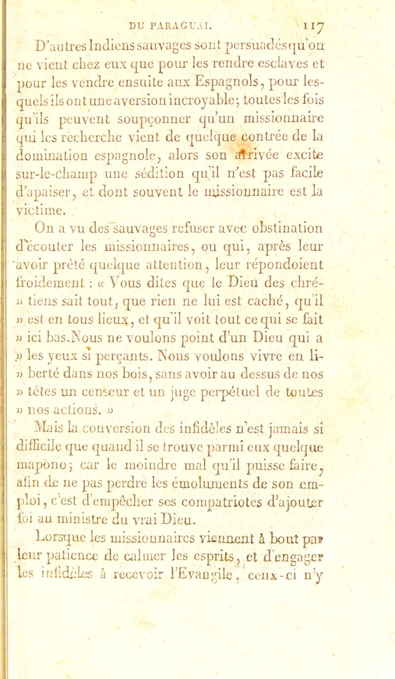 Dimtreslndienssauvagcs soni persuadésqu’on ne vient chez eux que pour les rendre esclaves et pour les vendre ensuite aux Espagnols, pour les- quels ils ont urieaversion incroyable; toutesles fois qu’ils peuvent soupconner qu’un missionnaire qui les rècherche vient de quelque contine de la domination espagnole, alors son atrivée excite sur-lc-diamp une sédition qu ii Uest pas facile d’apaiser, et doni souvent le injssionnaire est la victime. On a vu des sauvages rcfuser avec obstination d’ecouter les missionnaires, ou qui, après leur 'avoir prète quelque attention, leur répondoient froidement : « Vous dites que le Dieu des chré- m tiens sait tout. que rien ne lui est caché, qu ii >3 est en tous lieux, et quii voit tout ce qui se fait » ici bas.Kous ne voulons point d’un Dieu qui a » les yeux si percants. Nous voulons vivre en li- « berte dans nos bois, sans avoir au dessus de nos 33 tètes un censeur et un juge pcrpéluel de toutes 33 nos actions. » Mais la conversion des infidèies Uest jamais si difficile que quand il se trouve parrai eux quelque rnapono ; car le moindre mal quii puisse faire^ alin de ne pas perdre Ics émoliunents de son em- piei, c esi d’cmpècber ses corapatriotes d’ajouter lui an ministre du vrai Dieu. Lorsque les missionnaires vieuaent à bout pan Leur patience de ealrner les esprits, et d’engager les inlidéLes à reccvoir lEvangile, cenx-ci n’y