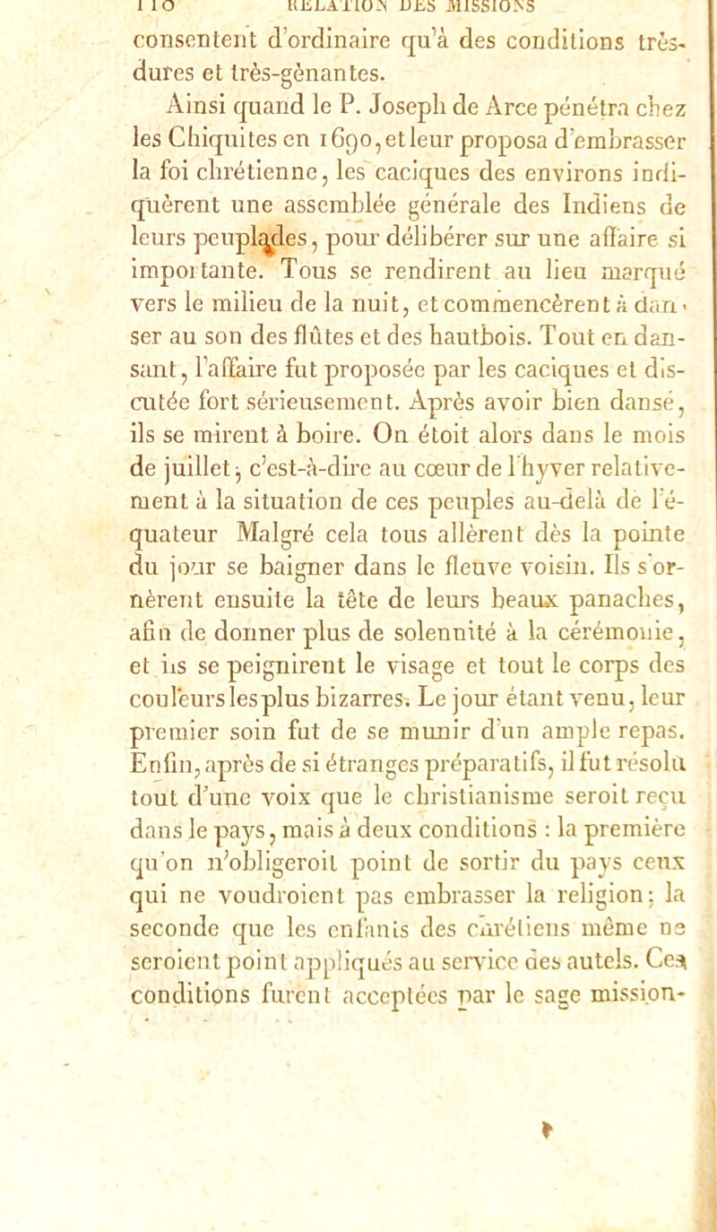 1 IO uiiLATLOJN L>±,5 MlSSlOiNS consentent d’ordinaire qu’à des conditions très- dures et très-gènantes. Ainsi quand le P. Joseph de Arce penetra chez les Chiquites en iGqo^tleur proposa dbmbrasser la foi chrétienne, les caciques des environs indi- quèrent une assemblée generale des Indiens de leurs peuplqdes, polir délibérer sur une affaire si importante. Tous se rendirent au lieu marqué vers le milieu de la nuit, et commencèrent à clan - ser au son des flùtes et des hautbois. Tout en dan- sant, Faffaire fot proposée par les caciques et dis- cutée fort sérieusement. Après avoir bien dansé, ils se mirent à boire. On étoit alors dans le rnois de juillet -, c’est-à-dire au cceur de lhyver relative- ment à la situation de ces peuples au-deià de 1 é- quateur Malgré cela tous allèrent dès la pointe du jour se baigner dans le fleuve voisin. Ils s'or- nèrent ensuite la tète de leurs beaux panaches, affo de donnei’ plus de solennité à la cérémouie, et bs se peignirent le visage et tout le corps des couleurslesplus bizarres-. Le jour étant venu. leur premier soin fot de se munir d'un ampie repas. Enfili, après eie si étrariges préparatifs, il fot resola tout d’une voix que le cbrislianisme seroit recu dans le pays, mais à deux conditions : la première qu'on idobligeroil point de sortir du pays eeux qui ne voudroient pas embrasser la religion; la seconde que les enfanis des curéliens nième ne seroient point appliqués au Service des autels. Ce.ì conditions forènt acceptécs par le sage mission-