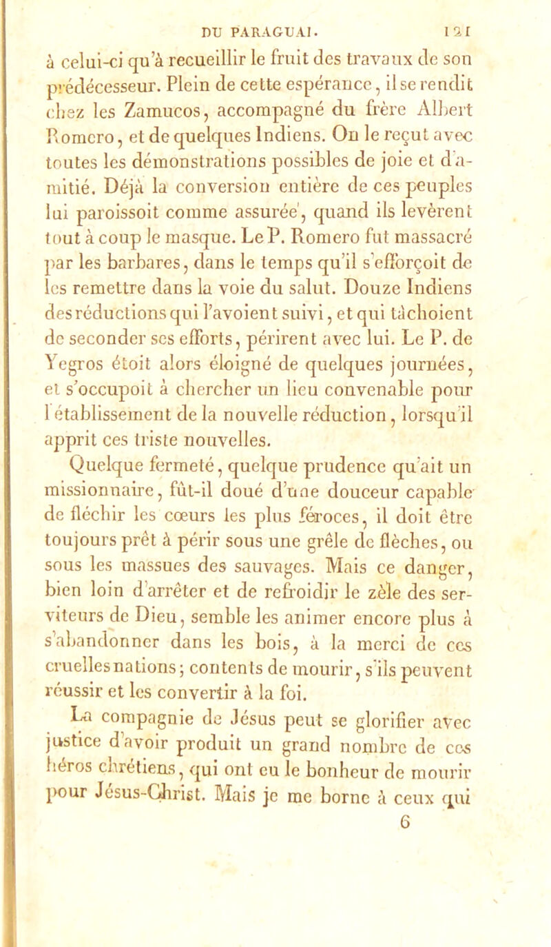 à celui-ci qu a recueillir le fruit des travaux de son prédécesseur. Plein de cette espérance, ilserendit cbsz les Zamucos, accompagné du frère Albert Romcro, et de quelques lndiens. On le recut avec toutes les démonstrations possibles de joie et da- mitié. Déjà la conversion entièrc de ces peuples lui paroissoit corame assurde', quand ils levèrent tout à coup le masque. LeP. Romero fut massacrò par les barbares, dans le temps qu’il s’efTorcoit de Ics remettre dans la voie du salut. Douze lndiens desréductionsqui l’avoient suivi, et qui tàchoient de secondcr ses efForts, périrent avec lui. Le P. de Yegros étoit alors éloigné de quelques journées, et s’occupoit à cliercher un lieu convenable polir 1 établissement de la nouvelle réduction, lorsqu il apprit ces triste nouvelles. Quelque fermeté, quelque prudence qu;ait un missionnaire, fùt-il doué d une douceur capablc de fléchir les coeurs les plus féroces, il doit ètrc toujours prèt à perir sous une grèle de flèches, ou sous les massues des sauvages. Mais ce danger, bien loin durréter et de refroidir le zèle des ser- viteurs de Dieu, serable les aniraer encore plus à s’abandonncr dans les bois, à la merci de ces cruellesnations; contents de mourir, s ils peuvent réussir et les convertir à la foi. La compagnie de .lésus peut se glorifier avec justice davoir produit un grand norabre de ce^ héros cliretiens, qui ont eu le bonheur de mourir pour Jesus-Ghrist. Mais jc me borne à ceux qui