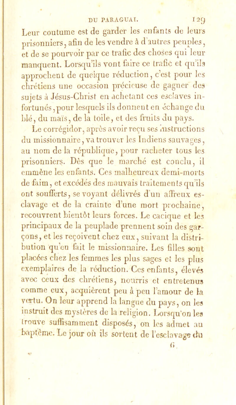 Leur coutume est de gardcr les enfants de leurs prisonniers, afin de les vendre A d’autres peuples, et de se pourvoir par ce trafic des choses qui leur manquent. Lorsqu’ils vont l’aire ce (rafie et quils approchent de queique réduction, c’est pour les chrétiens une occasion précieuse de gagner des sujets à Jésus-Christ en achetant ces esclaves in- fortunés ,pour lesquels ils donnent cn échangc du blé, du mais, de la lode, et des fruits du pays. Le corrégidor, après avoir recu ses mstructions du missionnaire, va trouvtr les Indiens sauvages, au nom de la républiquc, pour racbeter tous les prisonniers. Dès que le marche est concili, il emmène les enfants. Ces malheureux demi-morts de faim, et excédés des mauvais traitements qu’ils ont soufferts, sevoyant délivrés d'un affreux es- clavage et de la crainte d’une mort prochaine, rccouvrent bientòt leurs forces. Le cacique et le3 principaux de la peuplade prenuent soia des gar- ?ons, et les recoivent chcz eux, suivant la distri- bution qu’en làit le missionnaire. Les Clles sont placées cliez les femmes les plus sages et les plus exemplaires de la réduction. Ces enfants, élevés avec ceux des chrétiens, nourris et entretenus comme cux, acquièrcnt peu à pcu famour de la vea-tu. On leur apprend la langue du pays, on les instruit des mystères de la religion. Lorsquon les trouve suflisamment disposés, on les admet au baptéme. Le jour où ils sortent de l’esclavage thi (i