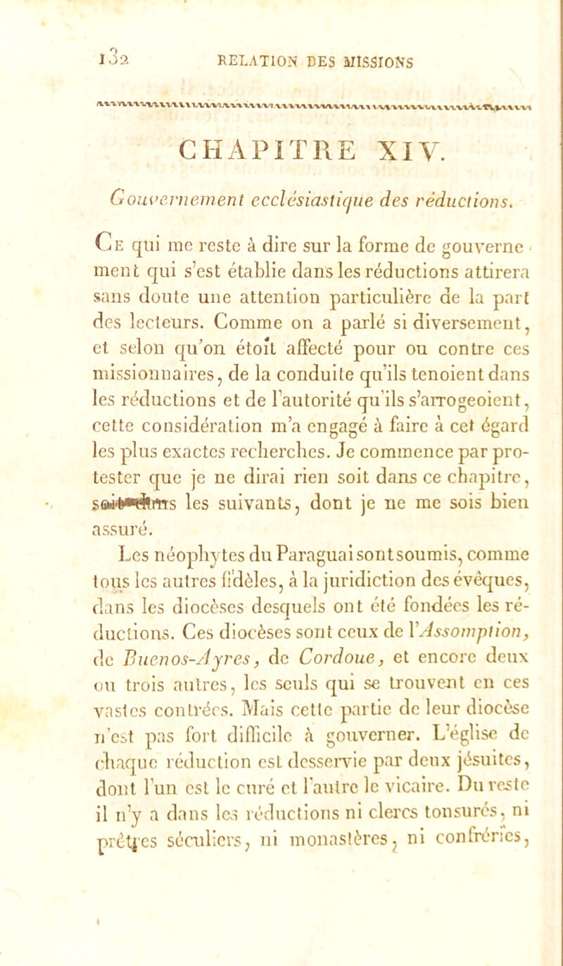 i3a CHAPITRE XIV. Gouvernement ecclésiastic/ue des réductions. Ce qui me reste à dire sur la forme de gouverne ment qui s’est établie dans les réductions attirerà sans doute une attention particulièrc de la pari des lecteurs. Comme on a parie si diversement, et selon qu’on étoxt affecté pour ou con tre ces missionnaires, de la conduite qu’ils tenoientdans les réductions et de Fautorité qu ils s’arrogeoient, cette considération ma engagé à fairc à cet égard les plus exactcs recherches. Je commence par pro- tester que je ne dirai rieri soit dans ce cbapitre, SGW'fr»#hTrs les suivants, dont je ne me sois bien assuré. Les néophytes du Paraguai sontsoumis, comme tous Ics autres fldèles, à la juridiction des évéques, dans les diocèses desquels ont été fondées les ré- ductions. Ces diocèses sont ccux de YAssomplion, de Buenos-/]yres, de Cordoue, et encore deux ou trois autres, Ics sculs qui se trouvent cn ces vastcs conti’écs. Mais cette partic de leur diocèse n’est pas fort difficile à gouverner. Léglise de chaque réduction est dcsservie par deux jésuites, dont l’un est le cure et l’aulrc le vicaire. Du reste il n’y a dans Ics réductions ni clercs tonsurés, ni prcti'es séculiers, ni monastèresj ni confrér;cs,