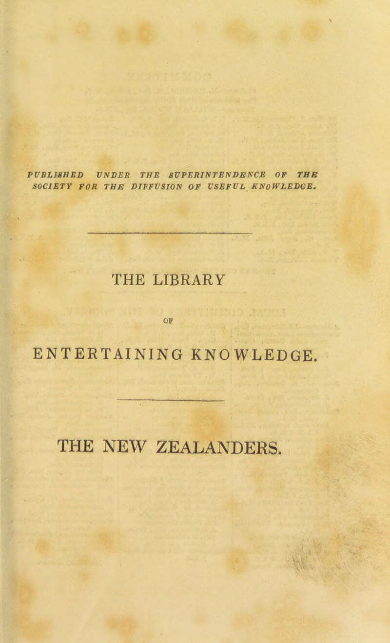 PUBLISHED VNDER THE SUPERINTENDENCE OF THE SOCIETY FOR THE DIFFUSION OF USEFUL KNOWLEDGE. THE LIBRARY OF ENTERTAINING KNOWLEDGE. THE NEW ZEALANDERS.