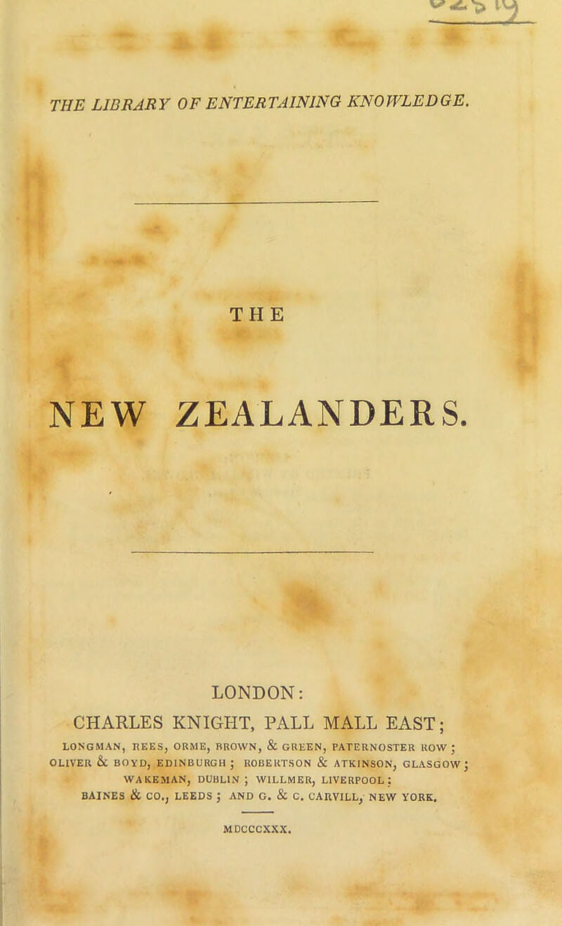 THE LIBRARY OF ENTERTAINING KNOWLEDGE. THE NEW ZEALANDERS. LONDON: CHARLES KNIGHT, PALL MALL EAST; LONGMAN, REES, ORME, BROWN, & GREEN, PATERNOSTER ROW ; OLIVER &C BOVD, EDINBURGH; ROBERTSON & ATKINSON, GLASGOW; WAKEMAN, DUBLIN; WILLMER, LIVERPOOL: BAIKES & CO.j LEEDS ; AND C. & C. CAnVlLL, NEW YORK. MDCCCXXX.