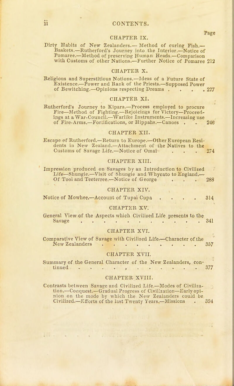 Page CHAPTER IX. Dirty Habits of New Zealanders.— Method of curinpf Fish.— Baslfets,—Kutlierford's Journey into tlie Interior.—Notice of Pomaree.—Metljod of preserving Human Heads.—Comparison with Customs of other Nations.—Further Notice of Pomaree 212 CHAPTER X. Beligious and Superstitious Notions.—Ideas of a Kuture State of Existence.—Power and Ranlt of the Priests.—Supposed Power of Bewitching.—Opinions respecting Dreams . . , . 227 CHAPTER XI. Rutherford's Journey to Kipara.—Process employed to procure Fire—Method of Fighting.—Rejoiciniis for Victory—Proceed- ings at a War-Council.'—Warlike Instruments.—Increasing use of Fire-Arms.—Fonifications, or Hippahs.—Canoes . . 246 CHAPTER XII. Escape of Rutherford.—Return to Europe.—Other European Resi- dents in New Zealand.—Attachment of ihe Natives to the Customs of Savage Life.—Notice of Omal . . . 274 CHAPTER Xin. ' Impression produced on Savages by an Introduction to Civilized Life—Shungie.—Visit of Shungie and Whycato to England.— Of Tooi and Teeterree.—Notice of George . . . 288 CHAPTER XIV. Notice of Mowhee.—Account of Tupai Cupa .... 314 CHAPTER XV. General View of the Aspects which Civilized Life presents to the Savage 341 CHAPTER XVr. Comparative View of Savage with Civilized Life—Character of the New Zealanders 3S7 CHAPTER XVIL Summary of the General Character of the New Zealanders, con- tinued . . . . , 377 CHAPTER XVIII. Contrasts between Savage and Civilized Life.—Modes of Civiliza- tion.—Conquest.—Gradual Progress of Civilizalion—Early opi- nion on the mode by which the New Zealanders could be Civilized.—Eftbrts of the last Twenty Years.—Jlissions . 334