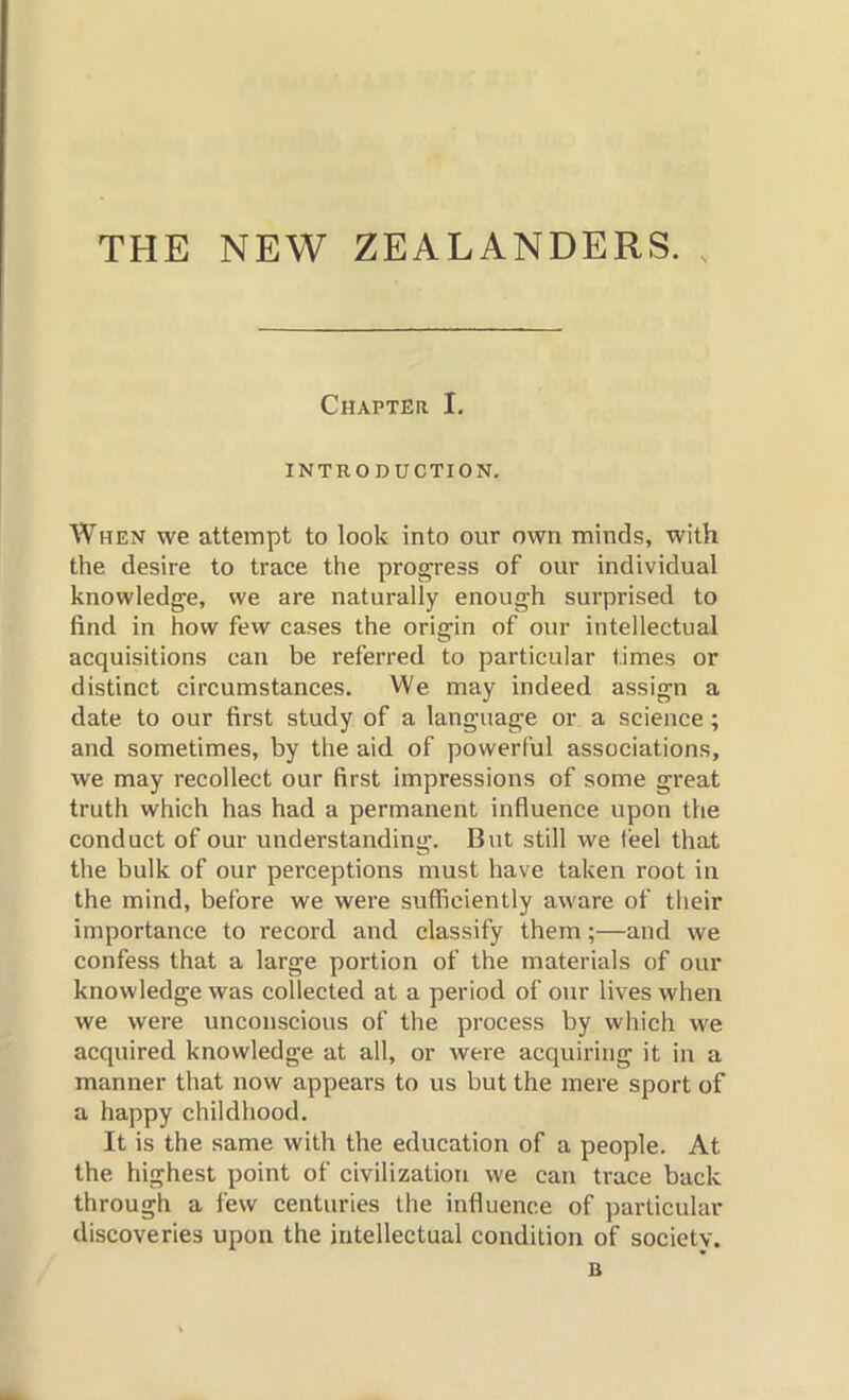 THE NEW ZEALANDERS. Chapter I. INTRODUCTION. When we attempt to look into our own minds, with the desire to trace the progress of our individual knowledge, we are naturally enough surprised to find in how few cases the origin of our intellectual acquisitions can be referred to particular times or distinct circumstances. We may indeed assign a date to our first study of a language or a science ; and sometimes, by the aid of powerful associations, we may recollect our first impressions of some great truth which has had a permanent influence upon the conduct of our understanding. But still we (eel that the bulk of our perceptions must have taken root in the mind, before we were sufficiently aware of their importance to record and classify them;—and we confess that a large portion of the materials of our knowledge was collected at a period of our lives when we were unconscious of the process by which we acquired knowledge at all, or were acquiring it in a manner that now appears to us but the mere sport of a happy childhood. It is the same with the education of a people. At the highest point of civilization we can trace back through a few centuries the influence of particular discoveries upon the intellectual condition of society. B