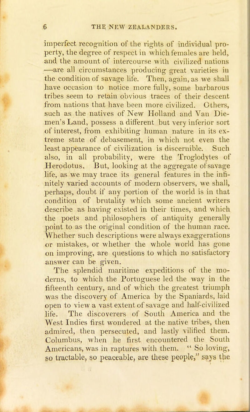 imperfect recognition of the rights of individual pro- perty, the degree of respect in which females are held, and the amount of intercourse with civilized nations —are all circumstances producing great varieties in the condition of savage life. Then, again, as we shall have occasion to notice more fully, some barbarous tribes seem to retain obvious traces of their descent from nations that have been more civilized. Others, such as the natives of New Holland and Van Die- men's Land, possess a different but very inferior sort of interest, from exhibiting human nature in its ex- treme state of debasement, in which not even the least appearance of civilization is discernible. Such also, in all probability, were the Troglodytes of Herodotus. But, looking at the aggregate of savage life, as we may trace its general features in the infi- nitely varied accounts of modern observers, we shall, perhaps, doubt if any portion of the world is in that condition of brutality which some ancient writers describe as having existed in their times, and which the poets and philosophers of antiquity generally point to as the original condition of the human race. Whether such descriptions were always exaggerations or mistakes, or whether the whole world has gone on improving, are questions to which no satisfactory answer can be given. The splendid maritime expeditions of the mo- derns, to which the Portuguese led the way in the fifteenth century, and of which the greatest triumph was the discovery of America by the Spaniards, laid open to view a vast extent of savage and half-civilized life. The discoverers of South America and the West Indies first wondered at the native tribes, then admired, then persecuted, and lastly vilified them. Columbus, when he first encountered the South Americans, was in raptures witli them.  So loving, go tractable, so peaceable, are these people, says the