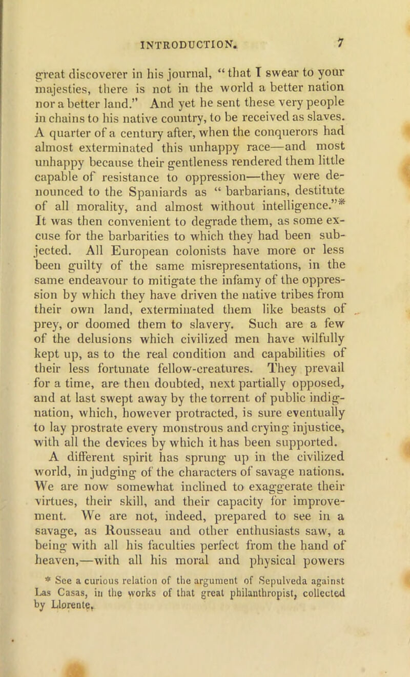 p-eat discoverer in his journal,  tliat T swear to your majesties, tliere is not in the world a better nation nor a better land. And yet he sent these very people in chains to his native country, to be received as slaves. A quarter of a century after, when the conquerors had almost exterminated this unhappy race—and most unhappy because their gentleness rendered them little capable of resistance to oppression—they were de- nounced to the Spaniards as  barbarians, destitute of all morality, and almost without intelligence.* It was then convenient to degrade them, as some ex- cuse for the barbarities to which they had been sub- jected. All European colonists have more or less been guilty of the same misrepresentations, in the same endeavour to mitigate the infamy of the oppres- sion by which they have driven the native tribes from their own land, exterminated them like beasts of prey, or doomed them to slavery. Such are a few of the delusions which civilized men have wilfully kept up, as to the real condition and capabilities of their less fortunate fellow-creatures. They prevail for a time, are then doubted, next partially opposed, and at last swept away by the torrent of public indig- nation, which, however protracted, is sure eventually to lay prostrate every monstrous and crying injustice, with all the devices by which it has been supported. A different spirit has sprung up in the civilized world, in judging of the characters of savage nations. We are now somewhat inclined to exaggerate their virtues, their skill, and their capacity for improve- ment. We are not, indeed, prepared to see in a savage, as Rousseau and other enthusiasts saw, a being with all his faculties perfect from the hand of heaven,—with all his moral and physical powers * See a curious relation of the argument of Sepulveda against Las Casas, in the works of that great philanthropist, collected by Llorente,