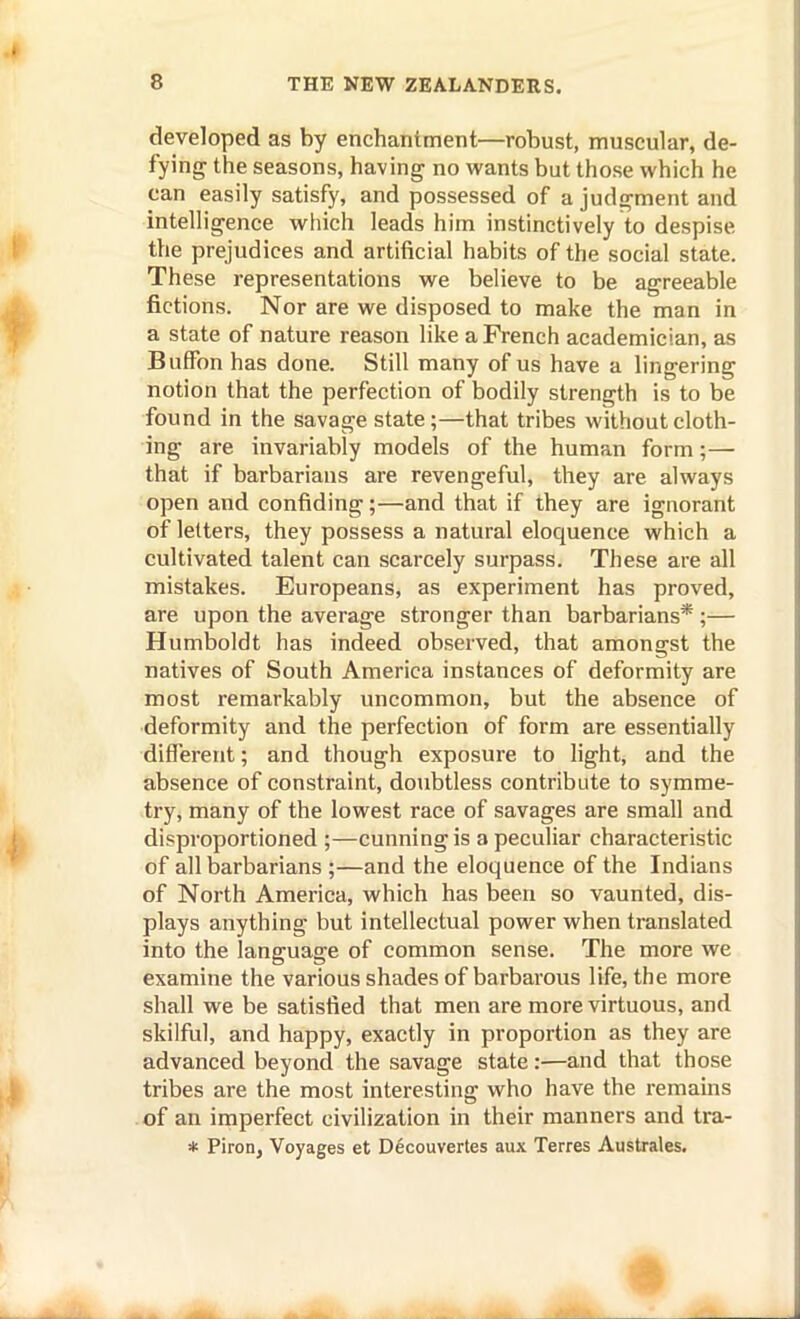 developed as by enchantment—robust, muscular, de- fying the seasons, having no wants but those which he can easily satisfy, and possessed of a judgment and intelligence which leads him instinctively to despise the prejudices and artificial habits of the social state. These representations we believe to be agreeable fictions. Nor are we disposed to make the man in a state of nature reason like a French academician, as Buffon has done. Still many of us have a lingering notion that the perfection of bodily strength is to be found in the savage state;—that tribes without cloth- ing are invariably models of the human form;— that if barbarians are revengeful, they are always open and confiding;—and that if they are ignorant of letters, they possess a natural eloquence which a cultivated talent can scarcely surpass. These are all mistakes. Europeans, as experiment has proved, are upon the average stronger than barbarians* ;— Humboldt has indeed observed, that amongst the natives of South America instances of deformity are most remarkably uncommon, but the absence of deformity and the perfection of form are essentially different; and though exposure to hght, and the absence of constraint, doubtless contribute to symme- try, many of the lowest race of savages are small and disproportioned ;—cunning is a peculiar characteristic of all barbarians ;—and the eloquence of the Indians of North America, which has been so vaunted, dis- plays anything but intellectual power when translated into the language of common sense. The more we examine the various shades of barbarous life, the more shall we be satisfied that men are more virtuous, and skilful, and happy, exactly in proportion as they are advanced beyond the savage state:—and that those tribes are the most interesting who have the remains of an imperfect civilization in their manners and tra- * Piron, Voyages et D6couvertes aux Terres Australes.