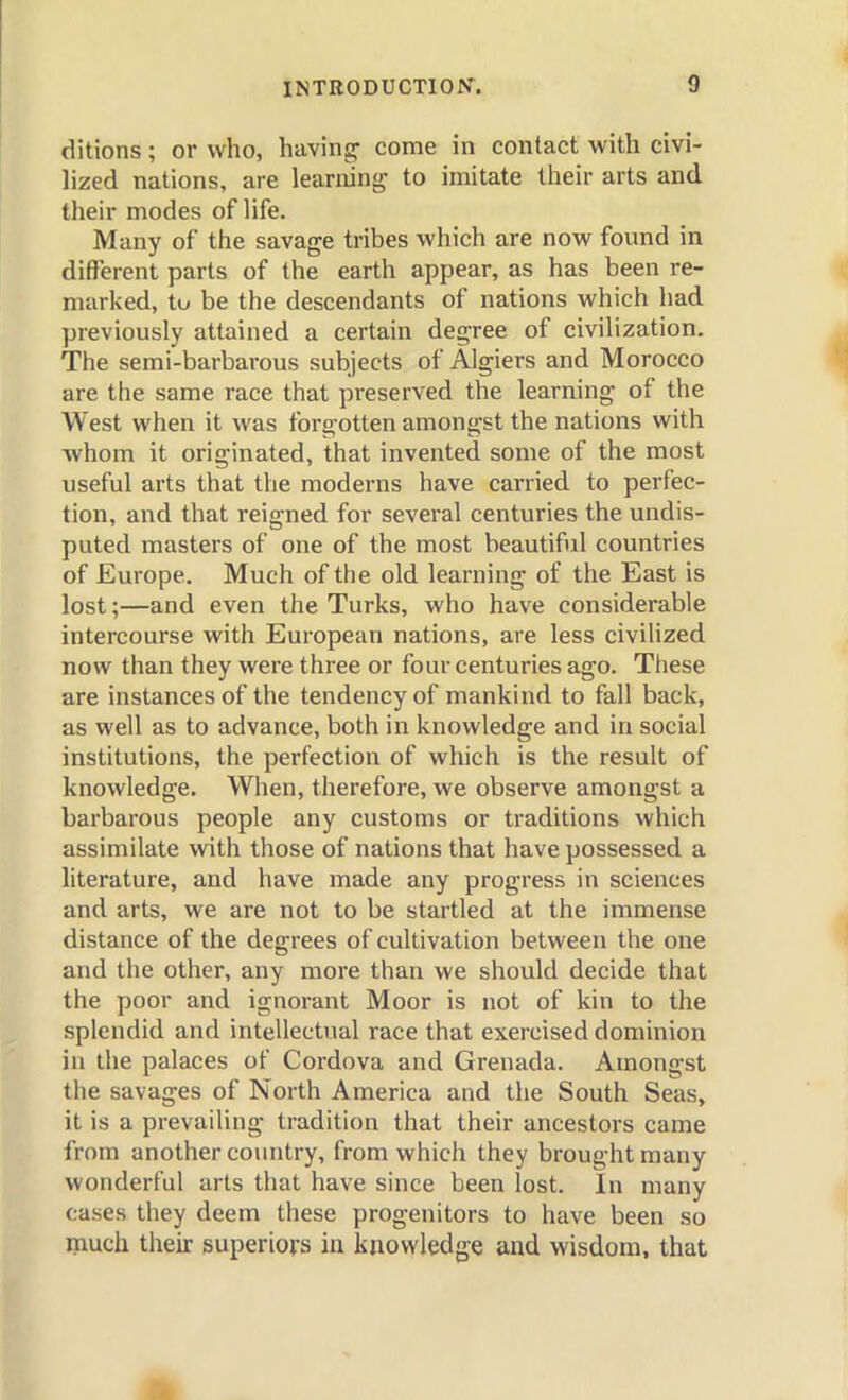 ditions; or who, having come in contact with civi- hzed nations, are learninjj to imitate their arts and their modes of life. Many of the savage tribes which are now fovmd in ditJerent parts of the earth appear, as has been re- marked, tu be the descendants of nations which had previously attained a certain degree of civilization. The semi-barbarous subjects of Algiers and Morocco are the same race that preserved the learning of the West when it was forgotten amongst the nations with ■whom it originated, that invented some of the most useful arts that the moderns have carried to perfec- tion, and that reigned for several centuries the undis- puted masters of one of the most beautiful countries of Europe. Much of the old learning of the East is lost;—and even the Turks, who have considerable intercourse with European nations, are less civilized now than they were three or four centuries ago. These are instances of the tendency of mankind to fall back, as well as to advance, both in knowledge and in social institutions, the perfection of which is the result of knowledge. When, therefore, we observe amongst a barbarous people any customs or traditions which assimilate with those of nations that have possessed a literature, and have made any progress in sciences and arts, we are not to be startled at the immense distance of the degrees of cultivation between the one and the other, any more than we should decide that the poor and ignorant Moor is not of kin to the splendid and intellectual race that exercised dominion in the palaces of Cordova and Grenada. Amongst the savages of North America and the South Seas, it is a prevailing tradition that their ancestors came from another coinitry, from which they brought many wonderful arts that have since been lost. In many cases they deem these progenitors to have been so much their superiors iu knowledge and wisdom, that