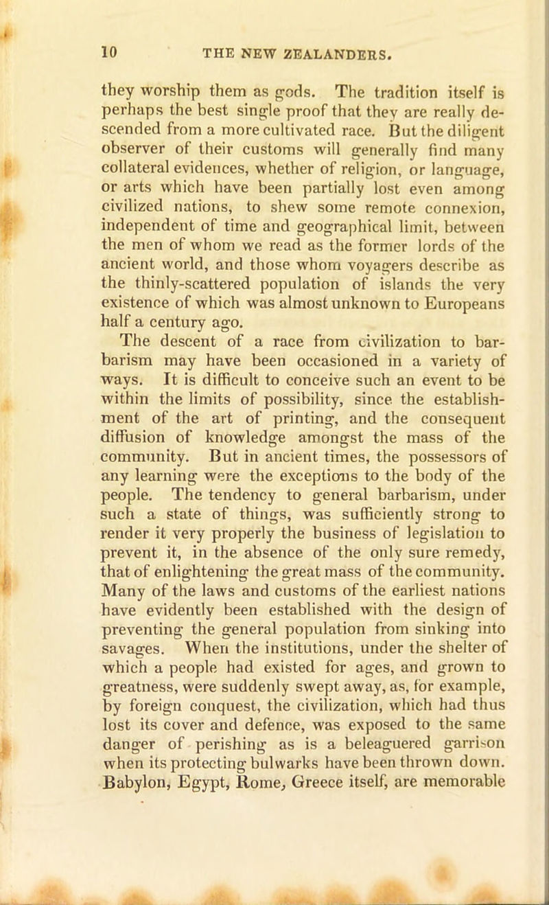 they worship them as frods. The tradition itself is perhaps the best sing^le proof that they are really de- scended from a more cultivated race. But the dilitrent observer of their customs will generally find many collateral evidences, whether of religion, or language, or arts which have been partially lost even among civilized nations, to shew some remote connexion, independent of time and geographical limit, between the men of whom we read as the former lords of the ancient world, and those whom voyagers describe as the thinly-scattered population of islands the very existence of which was almost unknown to Europeans half a century ago. The descent of a race from civilization to bar- barism may have been occasioned in a variety of ways. It is difficult to conceive such an event to be within the limits of possibility, since the establish- ment of the art of printing, and the consequent diffusion of knowledge amongst the mass of the community. But in ancient times, the possessors of any learning were the exceptions to the body of the people. The tendency to general barbarism, under such a state of things, was sufficiently strong to render it very properly the business of legislation to prevent it, in the absence of the only sure remedy, that of enlightening the great mass of the community. Many of the laws and customs of the earliest nations have evidently been established with the design of preventing the general population from sinking into savages. When the institutions, under the shelter of which a people had existed for ages, and grown to greatness, were suddenly swept away, as, for example, by foreign conquest, the civilization, which had thus lost its cover and defence, was exposed to the same danger of perishing as is a beleaguered garrison when its protecting bulwarks have been thrown down. Babylon, Egypt, Rome^ Greece itself, are memorable