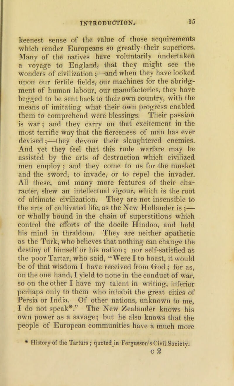 keenest sense of the value of those acquirements which render Europeans so greatly their superiors. Many of the natives have voluntarily undertaken a voyage to England, that they might see the wonders of civilization ;—and when they have looked upon our fertile fields, our machines for the abridg- ment of human labour, our manufactories, they have begged to be sent back to their own country, with the means of imitating what their own progress enabled them to comprehend were blessings. Their passion is war ; and they carry on that excitement in the most terrific way that the fierceness of man has ever devised;—they devour their slaughtered enemies. And yet they feel that this rude warfare may be assisted by the arts of destruction which civilized men employ ; and they come to us for the musket and the sword, to invade, or to repel the invader. All these, and many more features of their cha- racter, shew an intellectual vigour, which is the root of ultimate civilization. They are not insensible to the arts of cultivated life, as the New Hollander is ;— or wholly boilnd in the chain of superstitions which control the efforts of the docile Hindoo, and hold his mind in thraldom. They are neither apathetic as the Turk, who believes that nothing can change the destiny of himself or his nation ; nor self-satisfied as the poor Tartar, who said, Were I to boast, it would be of that wisdom I have received from God ; for as, on the one hand, I yield to none in the conduct of war, so on the other I have my talent in writing, inferior perhaps only to them who inhabit the great cities of Persia or India. Of other nations, unknown to me, I do not speak*. The New Zealander knows his own power as a savage; but he also knows that the people of European communities have a much more * Historyof the Tartars; quoted in Fergusson's Civil Society. C 2