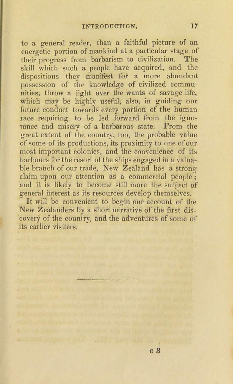 to a general reader, than a faithful picture of an energetic portion of mankind at a particular stage of their progress from barbarism to civilization. The skill which such a people have acquired, and the dispositions they manifest for a more abundant possession of the knowledge of civilized commu- nities, throw a light over the wants of savage life, which may be highly useful, also, in guiding our future conduct towards every portion of the human race requiring to be led forward from the igno- rance and misery of a barbarous state. From the great extent of the country, too, the probable value of some of its productions, its proximity to one of our most important colonies, and the convenience of its harbours for the resort of the ships engaged in a valua- ble branch of our trade. New Zealand has a strong claim upon our attention as a commercial people; and it is likely to become still more the subject of general interest as its resources develop themselves. It will be convenient to begin our account of the New Zealanders by a short narrative of the first dis- covery of the country, and the adventures of some of its earlier visiters.