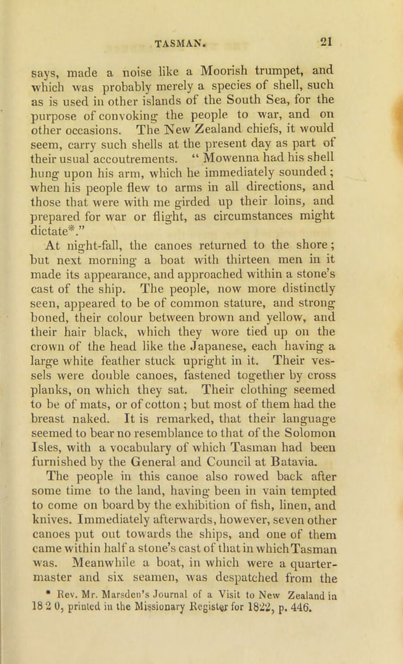 says, made a noise like a Moorish trumpet, and •which was probably merely a species of shell, such as is used in other islands of the South Sea, for the purpose of convoking the people to war, and on other occasions. The New Zealand chiefs, it would seem, carry such shells at the present day as part of their usual accoutrements.  Mowenna had his shell hung upon his arm, which he immediately sounded ; when his people flew to arms in all directions, and those that were with me girded up their loins, and prepared for war or flight, as circumstances might dictate*. At night-fall, the canoes returned to the shore; but next morning a boat with thirteen men in it made its appearance, and approached within a stone's cast of the ship. The people, now more distinctly seen, appeared to be of common stature, and strong boned, their colour between brown and yellow, and their hair black, which they wore tied up on the crown of the head like the Japanese, each having a large white feather stuck upright in it. Their ves- sels were double canoes, fastened together by cross planks, on which they sat. Their clothing seemed to be of mats, or of cotton ; but most of them had the breast naked. It is remarked, that their language seemed to bear no resemblance to that of the Solomon Isles, with a vocabulary of which Tasman had been furnished by the General and Council at Batavia. The people in this canoe also rowed back after some time to the land, having been in vain tempted to come on board by the exhibition of fish, linen, and knives. Immediately afterwards, however, seven other canoes ])ut out towards the ships, and one of them came within half a stone's cast of that in which Tasman was. Meanwhile a boat, in which were a quarter- master and six seamen, was despatched from the • Rev. Mr. Marsden's Journal of a Visit to New Zealand ia 18 2 0, printed in the Missionary Register for 1822, p. 446.