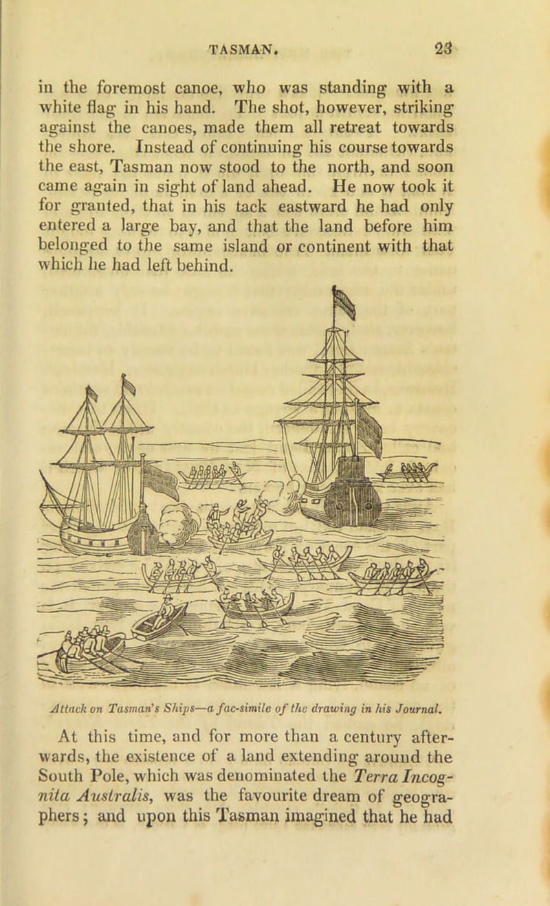 in the foremost canoe, who was standing with a white flag- in his hand. The shot, however, striking against the canoes, made them all retreat towards the shore. Instead of continuing his course towards the east, Tasman now stood to the north, and soon came again in sight of land ahead. He now took it for granted, that in his tack eastward he had only entered a large bay, and that the land before him belonged to the same island or continent with that which he had left behind. Attack on Tasman's Ships—a facsimile of the drawing in his Journal. At this time, and for more than a century after- wards, the existence of a land extending around the South Pole, which was denominated the Terra Incog- niia Auslralis, was the favourite dream of geogra- phers ; and upon this Tasman imagined that he had