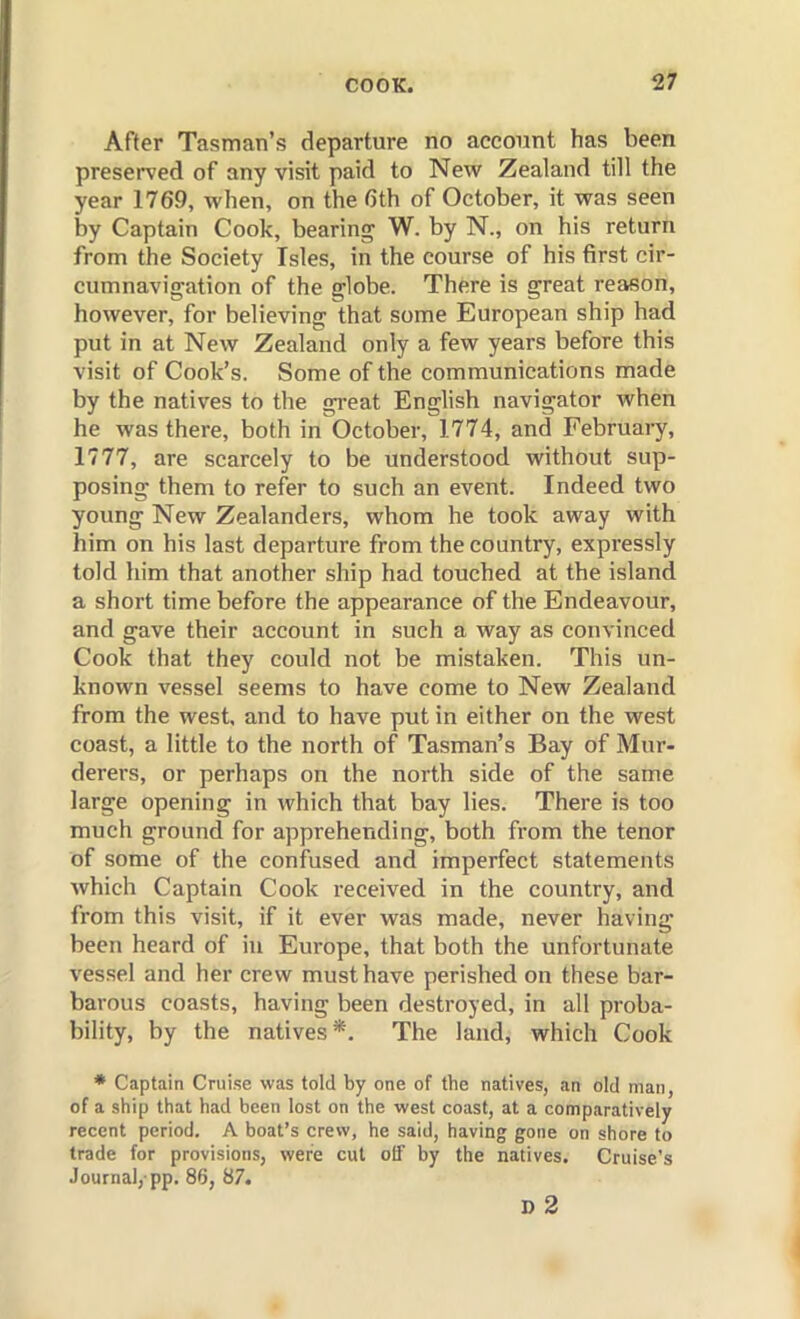 After Tasman's departure no account has been preserved of any visit paid to New Zealand till the year 1769, when, on the 6th of October, it was seen by Captain Cook, bearing W. by N., on his return from the Society Isles, in the course of his first cir- cumnavigation of the globe. There is great reason, however, for believing that some European ship had put in at New Zealand only a few years before this visit of Cook's. Some of the communications made by the natives to the great English navigator when he was there, both in October, 1774, and February, 1777, are scarcely to be understood without sup- posing them to refer to such an event. Indeed two young New Zealanders, whom he took away with him on his last departure from the country, expressly told him that another ship had touched at the island a short time before the appearance of the Endeavour, and gave their account in such a way as convinced Cook that they could not be mistaken. This un- known vessel seems to have come to New Zealand from the west, and to have put in either on the west coast, a little to the north of Tasman's Bay of Mur- derers, or perhaps on the north side of the same large opening in which that bay lies. There is too much ground for apprehending, both from the tenor of some of the confused and imperfect statements which Captain Cook received in the country, and from this visit, if it ever was made, never having been heard of in Europe, that both the unfortunate vessel and her crew must have perished on these bar- barous coasts, having been destroyed, in all proba- bility, by the natives*. The land, which Cook * Captain Cruise was told by one of the natives, an old man, of a ship that had been lost on the west coast, at a comparatively recent period. A boat's crew, he said, having gone on shore to trade for provisions, were cut off by the natives. Cruise's Journal,-pp. 86, 87. d3