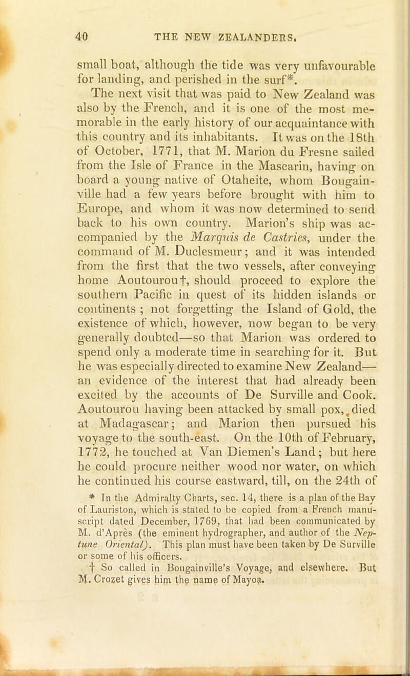 small boat, although the tide was very unfavourable for landing, and perished in the surf*. The next visit that was paid to New Zealand was also by the French, and it is one of the most me- morable in the early history of our acquaintance with this country and its inhabitants. It was on the 18th of October, 1771, that M. Marion du Fresne sailed from the Isle of France in the Mascarin, having on board a young native of Otaheite, whom Bougain- ville had a few years before brought with him to Europe, and whom it was now determined to send back to his own country. Marion's ship was ac- companied by the Marquis de Castries, under the command of M. Duclesmeur; and it was intended from the first that the two vessels, after conveying home Aoutourouf, should proceed to explore the southern Pacific in quest of its hidden islands or continents; not forgetting the Island of Gold, the existence of which, however, now began to be very generally doubted—so that Marion was ordered to spend only a moderate time in searching for it. But he was especially directed to examine New Zealand— an evidence of the interest tliat had already been excited by the accounts of De Surville and Cook. Aoutourou having been attacked by small pox, ^ died at Madagascar; and Marion then pursued his voyage to the south-east. On the lOth of February, 1772, he touched at Van Diemen's Land; but here he could procure neither wood nor water, on which he continued his course eastward, till, on the 24th of * In tlie Admiralty Charts, sec. 14, there is a plan of the Bay of Lauriston, which is stated to be copied from a French manu- script dated December, 1769, that liad been communicated by M. d'Apres (the eminent hydrographer, and author of the Nep- tune Oriental). This plan must have been taken by De Surville or some of his officers. . ■\ So called in Bougainville's Voyage, and elsewhere. But M. Crozet gives him thp name of Mayo^.