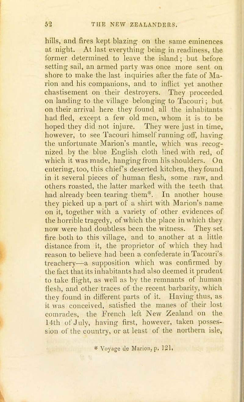 hills, and fires kept blazing on the same eminences at night. At last everything being in readiness, the jbrmer determined to leave the island; but before setting sail, an armed party was once more sent on shore to make the last inquiries after the fate of Ma- rion and his companions, and to inflict yet another chastisement on their destroyers. They proceeded on landing to the village belonging to Tacouri; but on their arrival here they found all the inhabitants had fled, except a few old men, whom it is to be hoped they did not injure. They were just in time, however, to see Tacouri himself running off, having the unfortunate Marion's mantle, which was recog- nized by the blue English cloth lined with red, of which it was made, hanging from his shoulders. On entering, too, this chief's deserted kitchen, they found in it several pieces of human flesh, some raw, and others roasted, the latter marked with the teeth that had already been tearing them*. In another house they picked up a part of a shirt with Marion's name on it, together with a variety of other evidences of the horrible tragedy, of which the place in which they now were had doubtless been the witness. They set fire both to this village, and to another at a little distance from it, the proprietor of which they had reason to believe had been a confederate in Tacouri's treachery—a supposition which was confirmed by the fact that its inhabitants had also deemed it prudent to take flight, as well as by the remnants of human flesh, and other traces of the recent barbarity, which they found in different parts of it. Having thus, as it was conceived, satisfied the manes of their lost comrades, the French left New Zealand on the 14th of July, having first, however, taken posses- sion of the country, or at least of the northern isle,