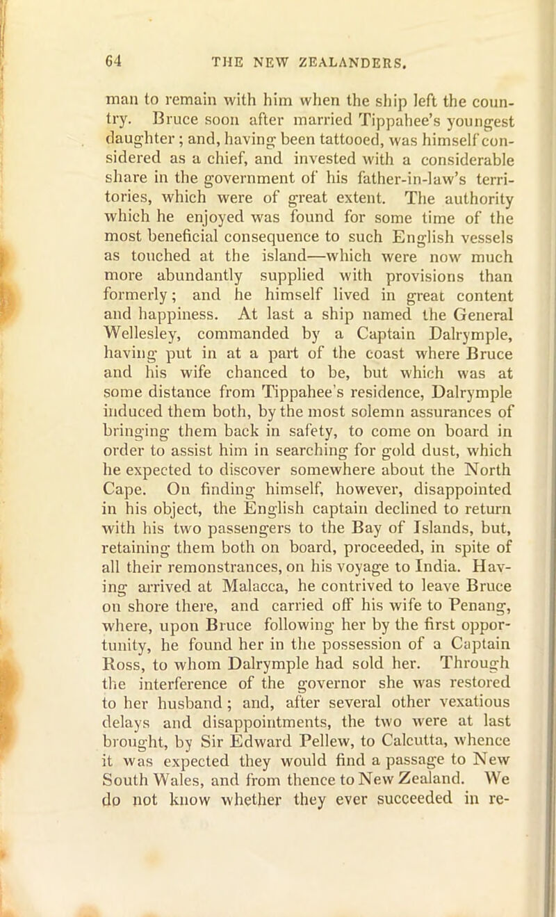 man to remain with him when the sliip left the coun- try. Bruce soon after married Tippahee's youngest daughter; and, having been tattooed, was himself con- sidered as a chief, and invested with a considerable share in the government of his father-in-law's terri- tories, which were of great extent. The authority which he enjoyed was found for some time of the most beneficial consequence to such English vessels as touched at the island—which were now much more abundantly supplied with provisions than formerly; and he himself lived in great content and happiness. At last a ship named the General Wellesley, commanded by a Captain Dalrymple, having put in at a part of the coast where Bruce and his wife chanced to be, but which was at some distance from Tippahee's residence, Dalrymple hiduced them both, by the most solemn assurances of bringing them back in safety, to come on board in order to assist him in searching for gold dust, which he expected to discover somewhere about the North Cape. On finding himself, however, disappointed in his object, the English captain declined to return with his two passengers to the Bay of Islands, but, retaining them both on board, proceeded, in spite of all their remonstrances, on his voyage to India. Hav- ing arrived at Malacca, he contrived to leave Bruce on shore there, and carried off his wife to Penang, where, upon Bruce following her by the first oppor- tunity, he found her in the possession of a Ciiptain Ross, to whom Dalrymple had sold her. Through the interference of the governor she was restored to her husband; and, after several other vexatious delays and disappointments, the two were at last brought, by Sir Edward Pellew, to Calcutta, whence it was expected they would find a passage to New South Wales, and from thence to New Zealand. We do not know whether they ever succeeded in re-