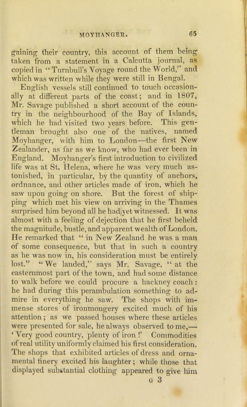 g;ainin£r their country, this account of them being' taken from a statement in a Calcutta journal, as copied in TnrnbuU's Voyage round the World,'' and which was written while they were still in Bengal. English vessels still continued to touch occasion- ally at different parts of the coast; and in 1807, Mr. Savage published a short account of the coun- try in the neighbourhood of the Bay of Islands, which he had visited two years before. This gen- tleman brought also one of the natives, named Moyhanger, with him to London—the first New Zealander, as far as we know, who had ever been in England. Moyhanger's first introduction to civilized life was at St. Helena, where he was very much as- tonished, in particular, by the quantity of anchors, ordnance, and other articles made of iron, which he saw upon going on shore. But the forest of ship- ping which met his view on arriving in the Thames surprised him beyond all he hadjyet witnessed. It was almost with a feeling of dejection that he first beheld the magnitude, bustle, and apparent wealth of London, He remarked that  in New Zealand he was a man of some consequence, but that in such a country as he was now in, his consideration must be entirely lost.  We landed, says Mr. Savage,  at the easternmost part of the town, and had some distance to walk before we could procure a hackney coach : he had during this perambulation something to ad- mire in everything he saw. The shops with im- mense stores of ironmongery excited much of his attention; as we passed houses where these articles were presented for sale, he always observed to me,—■ ' Very good country, plenty of iron !' Commodities of real utility uniformly claimed his first consideration. The shops that exhibited articles of dress and orna- mental finery excited his laughter; while those that displayed substantial clothing appeared to give him G 3