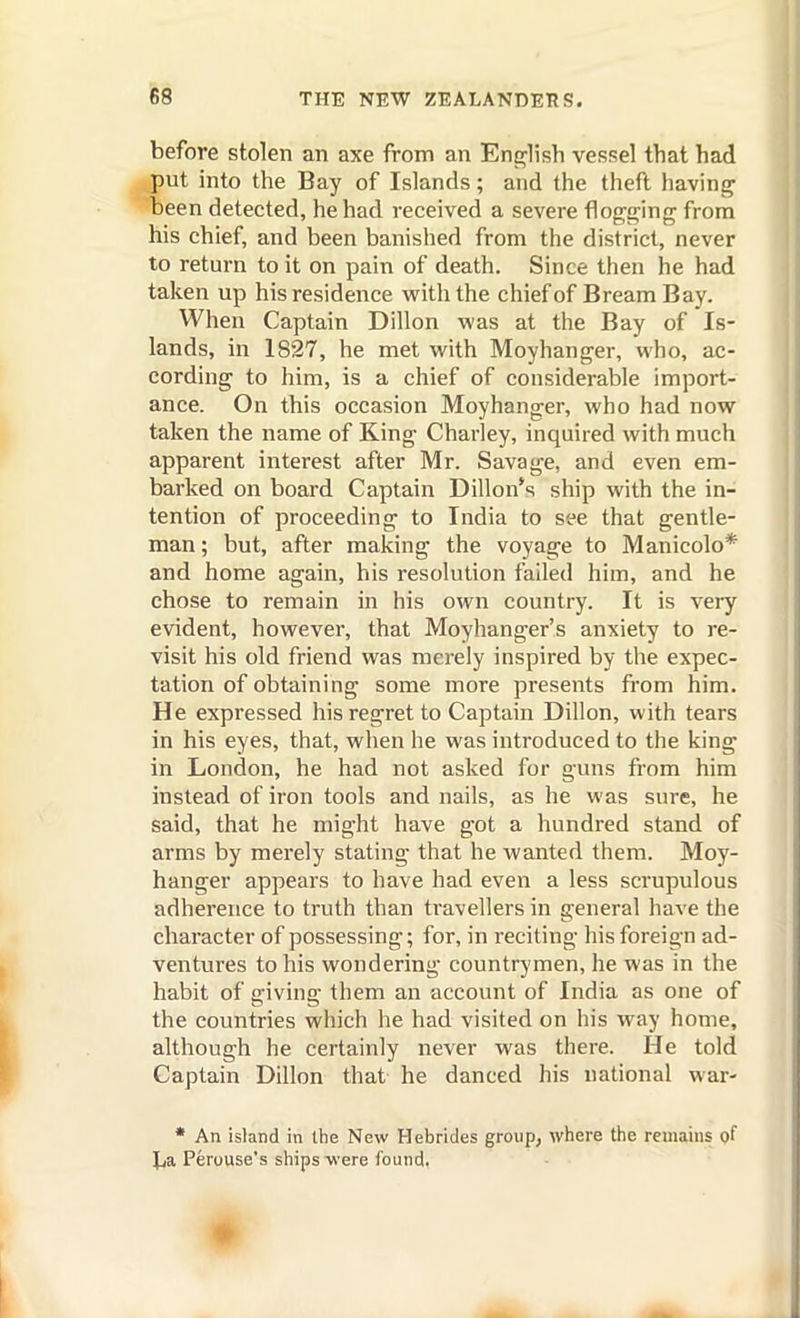 before stolen an axe from an Ens^lish vessel that had put into the Bay of Islands; and the thefl having been detected, he had received a severe flogging from his chief, and been banished from the district, never to return to it on pain of death. Since then he had taken up his residence with the chief of Bream Bay. When Captain Dillon was at the Bay of Is- lands, in 1827, he met with Moyhanger, who, ac- cording to him, is a chief of considerable import- ance. On this occasion Moyhanger, who had now taken the name of King Charley, inquired with much apparent interest after Mr. Savage, and even em- barked on board Captain Dillon's ship with the in- tention of proceeding to India to see that gentle- man ; but, after making the voyage to Manicolo* and home again, his resolution failed him, and he chose to remain in his own country. It is very evident, however, that Moyhanger's anxiety to re- visit his old friend was merely inspired by the expec- tation of obtaining some more presents from him. He expressed his regret to Captain Dillon, with tears in his eyes, that, when he was introduced to the king in London, he had not asked for guns from him instead of iron tools and nails, as he was sure, he said, that he might have got a hundred stand of arms by merely stating that he wanted them. Moy- hanger appears to have had even a less scrupulous adherence to truth than travellers in general have the character of possessing; for, in reciting his foreign ad- ventures to his wondering countrymen, he was in the habit of giving them an account of India as one of the countries which he had visited on his way home, although he certainly never was there. He told Captain Dillon that he danced his national war- • An island in the New Hebrides group, where the remains of Jja Perouse's ships were found.