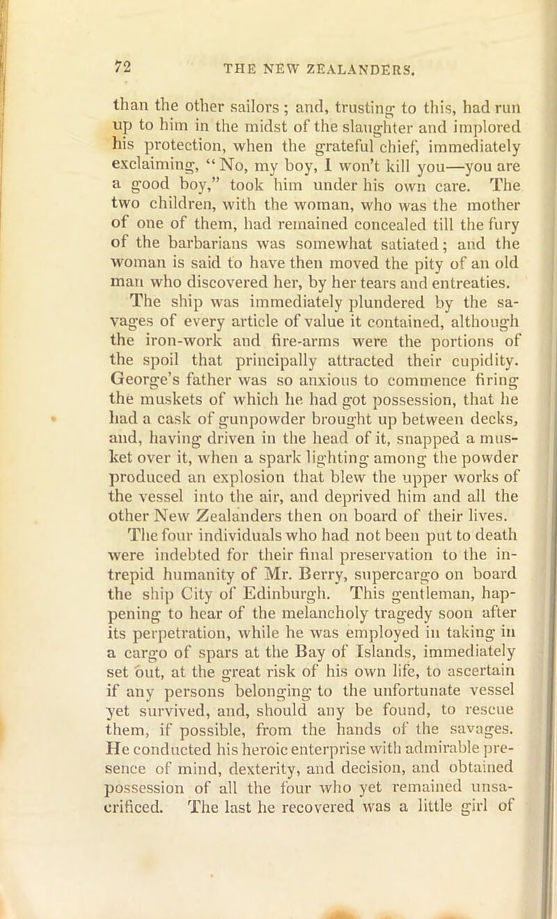 than the other sailors; and, trusting^ to this, had run up to him in the midst of the slanjrhter and implored his protection, when the grateful chief, immediately exclaiming,  No, my boy, 1 won't kill you—you are a good boy, took him under his own care. The two children, with the woman, who was the mother of one of them, had remained concealed till the fury of the barbarians was somewhat satiated; and the woman is said to have then moved the pity of an old man who discovered her, by her tears and entreaties. The ship was immediately plundered by the sa- vages of every article of value it contained, although the iron-work and fire-arms were the portions of the spoil that principally attracted their cupidity. George's father was so anxious to commence firing the muskets of which he had got possession, that he had a cask of gunpowder brought up between decks, and, having driven in the head of it, snapped a mus- ket over it, when a spark lighting among the powder produced an explosion that blew the upper works of the vessel into the air, and deprived him and all the other New Zealanders then on board of their lives. The four individuals who had not been put to death were indebted for their final preservation to the in- trepid humanity of Mr. Berry, supercargo on board the ship City of Edinburgh. This gentleman, hap- pening to hear of the melancholy tragedy soon after its perpetration, while he was employed in taking in a cargo of spars at the Bay of Islands, immediately set but, at the great risk of his own life, to ascertain if any persons belonging to the unfortunate vessel yet survived, and, should any be found, to rescue them, if possible, from the hands of the savages. He conducted his heroic enterprise witli admirable pre- sence of mind, dexterity, and decision, and obtained possession of all the ibur who yet remained unsa- crificed. The last he recovered was a little girl of