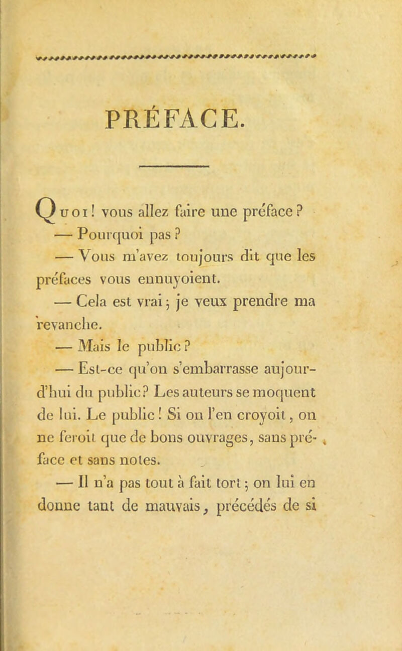 PRÉFACE. Ç} U OI ! vous allez faire une préface ? — Pourquoi pas ? — Vous m’avez toujours dît que les préfaces vous eunuyoient. — Cela est vrai 5 je veux prendre ma revanche. — Mais le public ? — Esi-ce qu’on s’embarrasse aujour- d’hui du public? Les auteurs se moquent de lui. Le public ! Si on l’en croyoit, on ne fei'oii que de bons ouvrages, sans pré- * face et sans noies. — Il n’a pas tout à fait tort 5 on lui en donne tant de mauvais, précédés de si