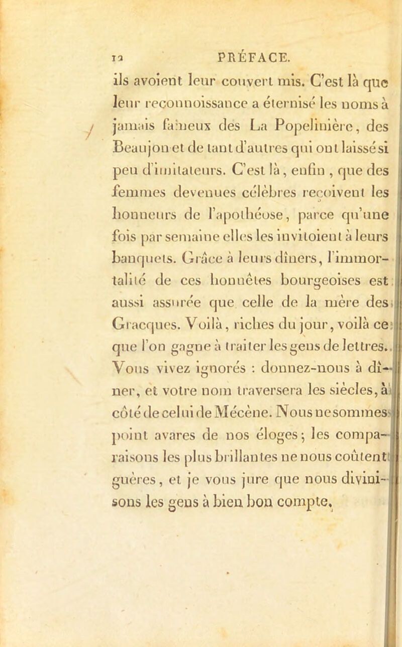 ils avoîent leur couvert mis. C’est là que leur recouuoissance a éternisé les noms à jamais (iiineux des La Popellnlèic, des Beaujon et de lanld’aulrcs qui ont laissés! peu d’iinliaieurs. C’est là, enfin , que des femmes devenues célèbres reçoivent les a honneurs de l’apothéose, parce qu’une fois par semaine elles les inviloient à leurs banquets. Grâce à leurs dîners, l’immor- lallté de ces honnêtes bourgeoises est. aussi assurée que celle de la mère des Gracques. Voilà, riches du jour, voilà ceîl que l’on gagne à traiter les gens de lettres, Vous vivez ignorés ; donnez-nous à dî ner, et votre nom traversera les siècles, ài] coté de cel ni de Mécène. Nous nesommes: point avares de nos éloges; les compa- raisons les plus brillantes ne nous coûtenti guères, et je vous jure que nous divini- sons les gens à bien bon compte.