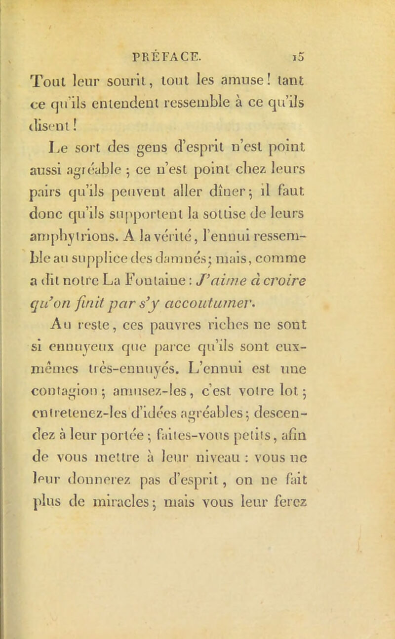 Tout leur sourit, tout les amuse! tant ce qu’ils enleudeiit ressemble à ce qu’ils iliscni ! Le sort des gens d’esprit n’est point aussi agréable 5 ce n’est point chez leui's pairs qu’ils peuvent aller dîner; il faut donc qu’ils supportent la sottise de leurs amphyirious. A la vérité, l’ennui ressem- ble au supplice des damnés; mais, comme a dit notre La Fontaine : J’aime à croire qu’on finit par s’y accoutumer• Au reste, ces pauvres riches ne sont si ennuyeux que [>arce qu’ils sont cux- niêmes irès-euuuyés. L’ennui est une contagion ; aniiisez-les, c’est voli’e lot ; cniretenez-les d’idées agréables; descen- dez à leur portée ; faites-vous petits, afin de vous mettre à leur niveau ; vous ne leur donnerez pas d’esprit, on ne fait plus de mir acles ; mais vous leur ferez