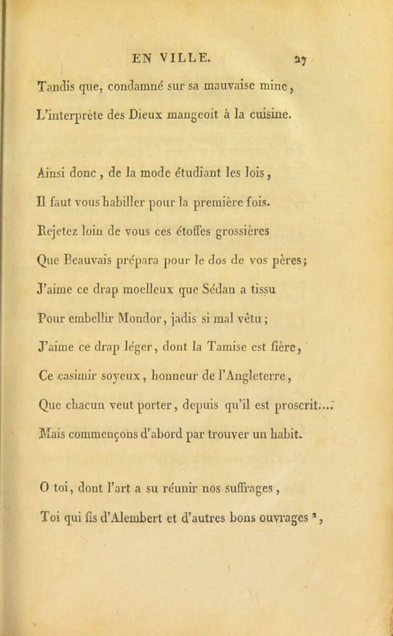 Taudis que, condamné sur sa mauvaise mine, L’interprète des Dieux mangcoit à la cuisine. Ainsi donc , de la mode étudiant les lois, Il faut vous habiller pour la première fois. Rejetez loin de vous ces étoffes grossières Que Beauvais prépara pour le dos de vos pères; J’aime ce drap moeUeux que Sédan a tissu Pour embellir Mondor, jadis si mal vêtu ; J’aime ce drap léger, dont la Tamise est fîèrej Ce Casimir soyeux, honneur de l’Angleterre, Que chacun veut porter, depuis qu’il est proscrit Mais commençons d’abord par trouver un habit. O toi, dont l’art a su réunir nos suffrages , Toi qui lis d’Alembert et d’autres bons ouvi’ages *