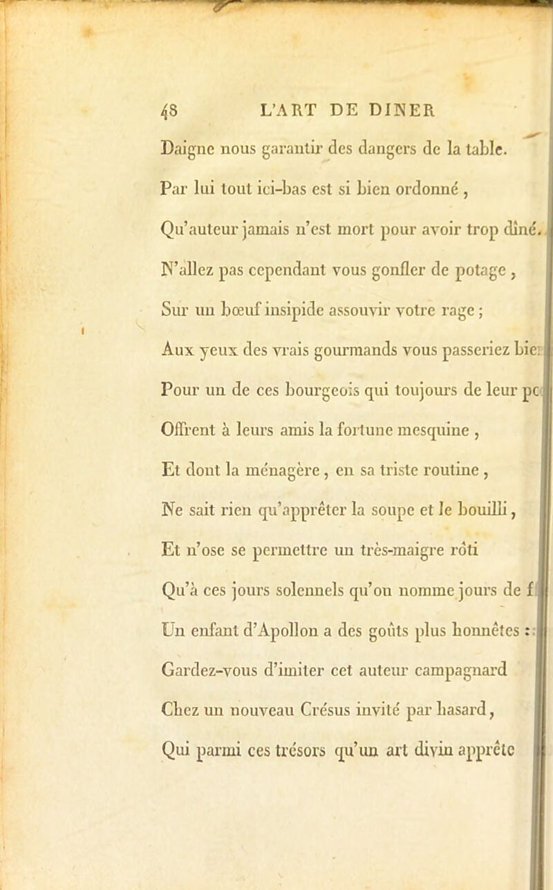 Daigne nous garantir des dangers de la table. Par lui tout ici-bas est si bien ordonné , i Qu’auteur jamais n’est mort pour avoir trop dîné. N’allez pas cependant vous gonfler de potage , Sur un bœuf insipide assouvir votre rage ; Aux yeux des vrais gourmands vous passeriez bie;| i Pour un de ces bourgeois qui toujours de leur pej Offrent à leurs amis la fortune mesquine , Et dont la ménagère, en sa triste routine , Ne sait rien qu’apprêter la soupe et le bouiUi, Et n’ose se permettre un très-maigre rôti ij Qu’à ces jours solennels qu’on nomme jours de f i Un enfant d’Apollon a des goûts plus bonnêles : | Gardez-vous d’imiter cet auteur campagnard | Chez un nouveau Crésus invité par hasard, j Qui parmi ces trésors qu’un art diviu apprête
