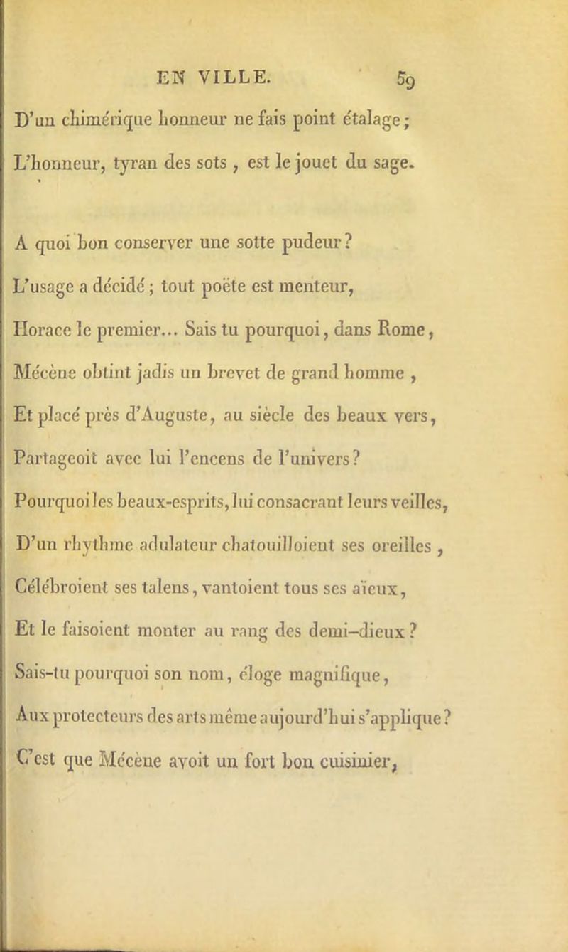 EN VILLE. ■ 5g D’uu chimérique honneur ne fais point étalage; L’honneur, tyran des sots , est le jouet du sage. A quoi bon conserver une sotte pudeur? L’usage a décidé ; tout poëte est menteur, Horace le premier... Sais tu pourquoi, dans Rome, Mécène obtint jadi.s un brevet de grand homme , Et placé près d’Auguste, au siècle des beaux vers, Partageoit avec lui l’encens de l’univers ? Pourquoiles beaux-esprits, lui consacrant leurs veilles, D’un rhythrae adulateur chatouilloient ses oreilles , Célébroicnt ses talens, vantoient tous ses aïeux, El le faisoient monter au rang des demi-dieux ? Sais-tu pourquoi son nom, éloge magniûque. Aux protecteurs des arts même aujourd’hui s’appbque? Ccst que Mécène avoit un fort bon cuisinier,