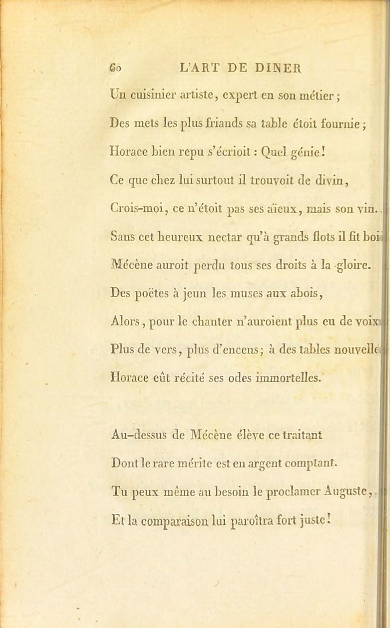 Uu cuisinier artiste, expert eu son métier ; i Des mets les plus friands sa table ctoit fournie ; Horace Lien repu s’écrioit : Quel génie! Ce cpie chez lui surtout il Irouvoit de divin, Crois-moi, ce n’éloit pas ses aïeux, mais son vin.. Sans cet heureux nectar qu’à grands flots il fit Loi Mécène auroit perdu tous ses droits à la gloii’e. Des poètes à jeun les muscs aux ahois, Alors, pour le chanter n’auroient plus eu de voix Plus de vers, plus d’encens; à des taldes nouvelle Horace eût récité ses odes immortelles. Au-dessus de Mécène élève ce traitant Dont le rare mérite est eu argent comptant. Tu peux même au besoin le proclamer Auguste,. Et la comparaison lui paroîtra fort juste ! ■