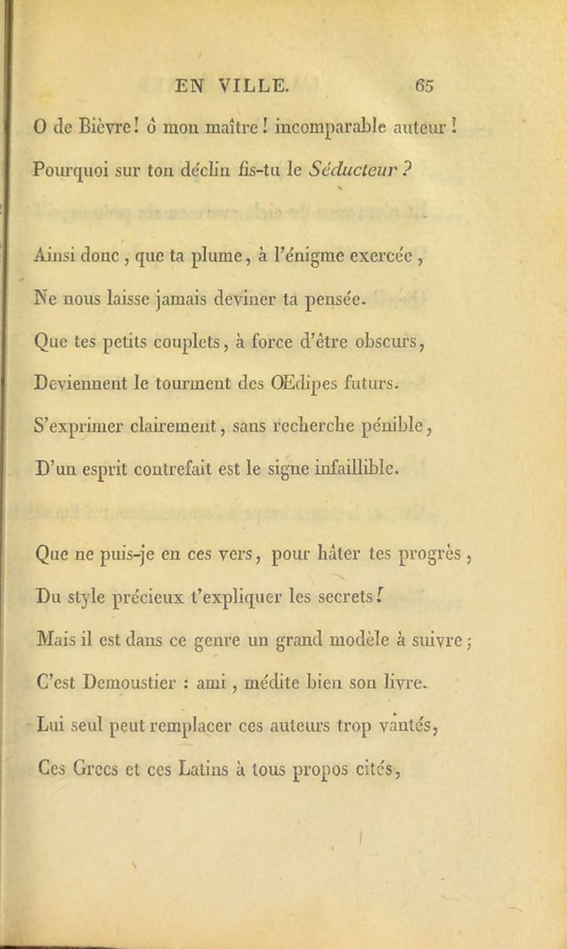 0 de Bièvre ! ô mon maître ! incomparable auteur ! Pourquoi sur ton de'cUn iis-tu le Séducteur ? Ainsi donc , que ta plume, à l’e'nigme exerce'e , Ne nous laisse jamais deviner ta pense'e. Que tes petits couplets, à force d’être obscurs, Devieiment le tourment des OEdipes futurs. S’exprimer clairement, sans recbercbe pénible, D’un esprit contrefait est le signe infaillible. Que ne puis-je en ces vers, pour hâter tes progrès Du style précieux t’expliquer les secrets f Mais il est dans ce genre un grand modèle à suivre C’est Dcmoustier : ami, médite bien son livre. Lui seul peut remplacer ces auteurs trop vantes, Ces Grecs et ces Latins à tous propos cités,