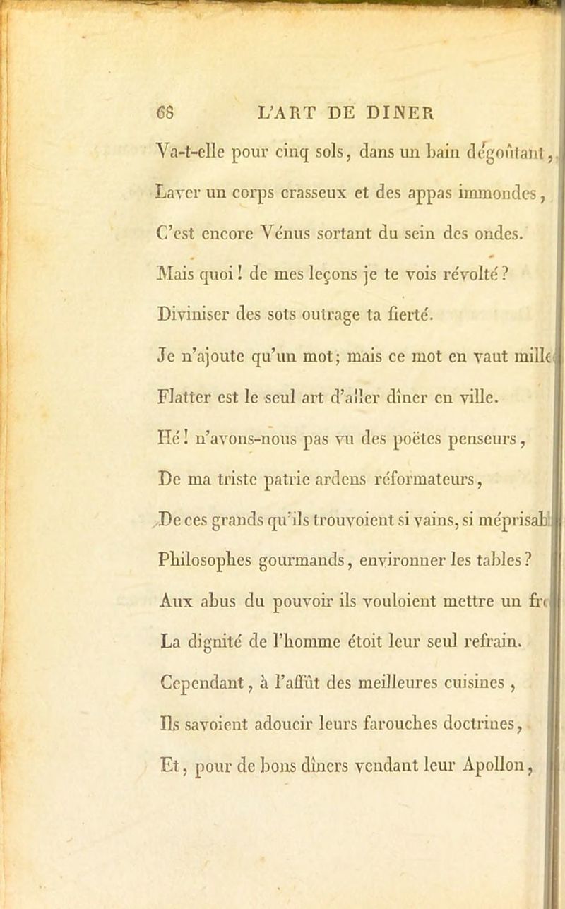 Va-l-clle pour cinq sols, dans un bain degoûtaiil, Laver un corps crasseux et des appas immondes, C’est encore Ve'nus sortant du sein des ondes. Mais quoi ! de mes leçons je te vois re'volte' ? Diviniser des sols outrage la fieile'. Je n’ajoute qu’un mot; mais ce mot en vaut millei Flatter est le seul art d’aller dîner en ville. Hc ! n’avons-nous pas vu des poëtes penseurs, De ma triste patrie ardens réformateurs, De ces grands qu’ils trouvoient si vains, si méprisahi Pbilosoplies gourmands, environner les tables? Aux abus du pouvoir ils vouloient mettre un fre La dignité de l’homme étoit leur seul refrain. Cependant, à l’affût des meilleures cuisines , Ils savoient adoucir leurs farouches doctrines, Et, pour de bons dîners vendant leur Apollon,