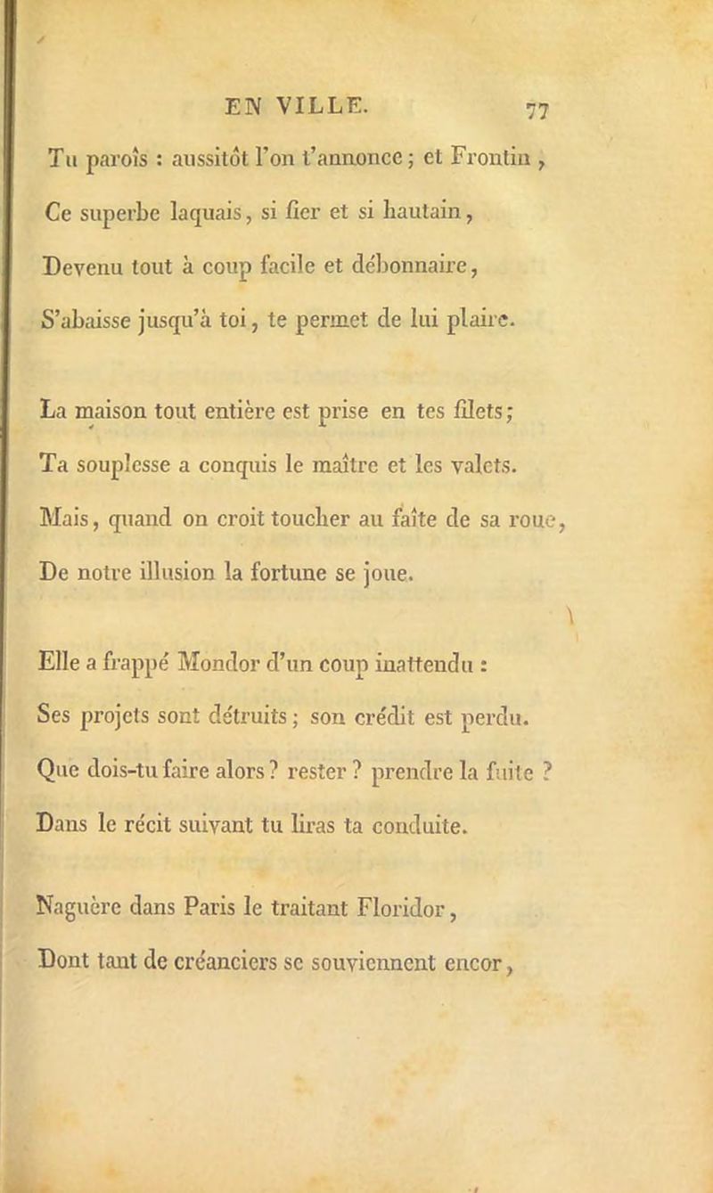 Tu parois : aussitôt l’on l’annonce ; et Frontin , Ce superbe laquais, si fier et si hautain, Devenu tout à coup facile et débonnaire, S’abaisse jusqu’à toi, te permet de lui plane. La maison tout entière est prise en tes filets ; Ta souplesse a conquis le maître et les valets. Mais, quand on croit toucher au faîte de sa roue, De notre illusion la fortune se joue. Elle a frappé Mondor d’un coup inattendu : Ses projets sont détruits ; son crédit est perdu. Que dois-tu faire alors ? rester ? prendre la fuite ? Dans le récit suivant tu lû-as ta conduite. Naguère dans Paris le traitant Floridor, Dont tant de créanciers se souviennent encor,